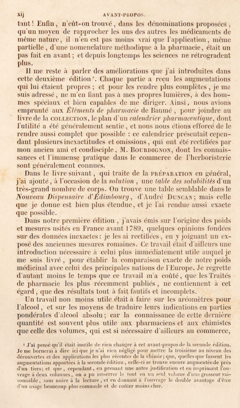 tant! Enfin, n’eût-on troiiyé , dans les dénominations proposées , qn’un moyen de rapproefier les mis des autres les médicaments de meme nature, il n’en est pas moins Arai que l’application, meme partielle , d’une nomenclature méthodique à la pharmacie, était un pas fait en avant ; et depuis longtemps les sciences ne rétrogradent plus. 11 me reste à parler des améliorations que j’ai introduites dans cette deuxième édition. Chaque partie a reçu les augmentations qui lui étaient propres ; et pour les rendre plus complètes , je me tsuis adressé, ne m’en fiant pas à mes propres lumières, à des hom¬ mes spéciaux et liien capaliles de me diriger. Ainsi, nous avions emprunté aux Éléments de pharmacie de Baiimé , pour joindre au livre de la collection, le plan d’un calendrier pharmaceutique^ dont l’utilité a été généralement sentie , et nous nous étions efforcé de le rendre aussi complet que ])ossihle : ce calendrier présentait cepen¬ dant plusieurs inexactitudes et omissions, qui ont été rectifiées par mon ancien ami et condisciple, M. IIourdignon, dont les connais¬ sances et l’immense pratique dans le commerce de l’herboristerie sont généralement connues. Dans le livre suivant, qui traite de la préparation en général, j’ai ajouté, à l’occasion de la solution , une table des solubilités d’un très-grand nombre de corps. On trouve une table semblable dans le Nouveau Dispensaire d’Êdimbourg, d’André Duncan ; mais celle que je donne est bien plus étendue, et je l’ai rendue aussi exacte que possible. Dans notre première édition , j’avais émis sur l’origine des poids et mesures usités en France avant 1789, quelques opinions fondées sur des données inexactes : je les ai rectifiées, en y joignant un ex¬ posé des anciennes mesures romaines. Ce travail était d’ailleurs une introduction nécessaire à celui plus immédiatement utile auquel je me suis livré , pour établir la comparaison exacte de notre poids médicinal avec celui des principales nations de l’Europe. Je regrette d’autant moins le temps que ce travail m’a coûté, que les Traités de pharmacie les plus récemment publiés , ne contiennent à cet égard, que des résultats tout à fait fautifs et incomplets. Un travail non moins utile était à faire sur les aréomètres pour l’alcool, et sur les moyens de traduire leurs indications en parties pondérales d’alcool absolu ; car la connaissance de cette dernière quantité est souvent plus utile aux pharmaciens et aux chimistes que celle des volumes, qui est si nécessaire d’ailleurs au commerce, ï J’ai pensé qu’i! était inutile de rien changer à cet avant-})ropos de la seconde édition. Je me bornerai à dire ici que je n’ai rien négligé pour mettre la troisième au niveau des découvertes et des applications les plus récentes de la chimie; que, quelles que fussent les augmentations apportées à la seconde édition , celle-ci se trouve encore augmentée de près d’un tiers; et que, cependant, en prenant une autre justification et en imprimant l’ou¬ vrage à deux colonnes, on a pu resserrer le tout en un S‘^ul volume d’une grosseur rai¬ sonnable , sans nuire à la lecture, et en donnant à l’ouvrage le double avantage d’être d’un usage beaucoup plus commode et de coûter moins cher.