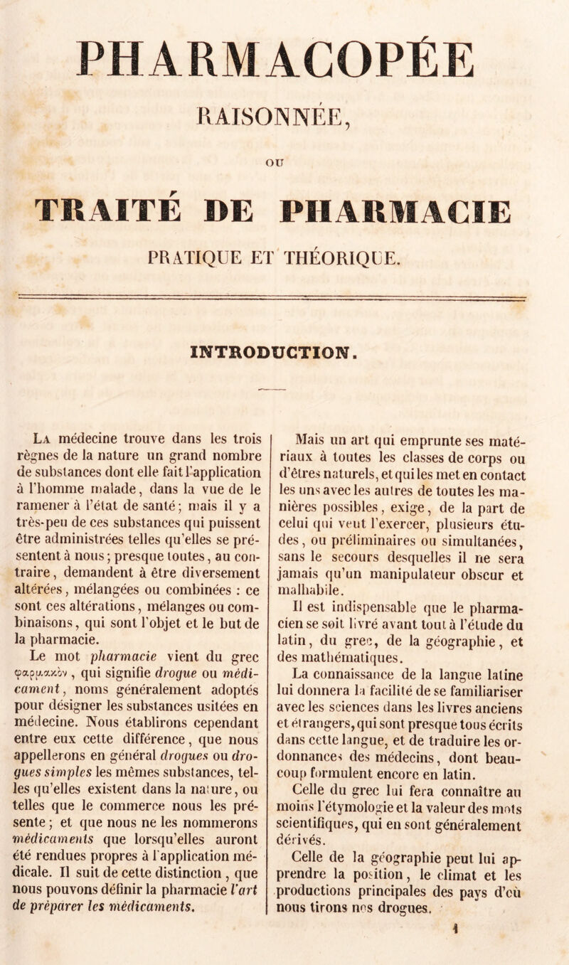 PHARMACOPÉE RAISONNÉE, OU TRAITÉ DE PHARMACIE PRATIQUE ET THÉORIQUE. INTRODUCTION. La médecine trouve dans les trois règnes de la nature un grand nombre de substances dont elle fait l’application à l’homme malade, dans la vue de le ramener à l’état de santé ; mais il y a très-peu de ces substances qui puissent être administrées telles qu’elles se pré¬ sentent à nous ; presque toutes, au con¬ traire , demandent à être diversement altérées, mélangées ou combinées : ce sont ces altérations, mélanges ou com¬ binaisons , qui sont l’objet et le but de la pharmacie. Le mot pharmacie vient du grec (papaaîcov, qui signifie drogue ou médi¬ cament, noms généralement adoptés pour désigner les substances usitées en médecine. Nous établirons cependant entre eux cette différence, que nous appellerons en général drogues ou dro¬ gues simples les mêmes substances, tel¬ les qu’elles existent dans la nature, ou telles que le commerce nous les pré¬ sente ; et que nous ne les nommerons médicaments que lorsqu’elles auront été rendues propres à l’application mé¬ dicale. Il suit de cette distinction , que nous pouvons définir la pharmacie l’art de préparer les médicaments. Mais un art qui emprunte ses maté¬ riaux à toutes les classes de corps ou d’êtres naturels, et qui les met en contact les uns avec les autres de toutes les ma¬ nières possibles, exige, de la part de celui qui veut l’exercer, plusieurs étu¬ des, ou préliminaires ou simultanées, sans le secours desquelles il ne sera jamais qu’un manipulateur obscur et malhabile. Il est indispensable que le pharma¬ cien se soit livré avant tout à l’étude du latin, du grec, de la géographie, et des mathématiques. La connaissance de la langue latine lui donnera la facilité de se familiariser avec les sciences dans les livres anciens et él rangers, qui sont presque tous écrits dans cette langue, et de traduire les or¬ donnances des médecins, dont beau¬ coup formulent encore en latin. Celle du grec lui fera connaître au moins l'étymologie et la valeur des mots scientifiques, qui en sont généralement dérivés. Celle de la géographie peut lui ap¬ prendre la position, le climat et les productions principales des pays d’cù nous tirons nos drogues.