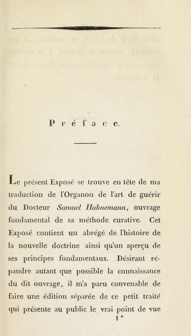 P r é r a c e. Le présent Exposé se trouve en tête de ma traduction de l’Organon de l’art de guérir du Docteur Samuel Hahnemanrif ouvrage fondamental de sa méthode curative. Cet Exposé contient un abrégé de l’histoire de la nouvelle doctrine ainsi qu’un aperçu de ses principes fondamentaux. Désirant ré- pandre autant que possible la connaissance du dit ouvrage, il m’a paru convenable de faire une édition séparée de ce petit traité qui présente au public le vrai point de vue 1