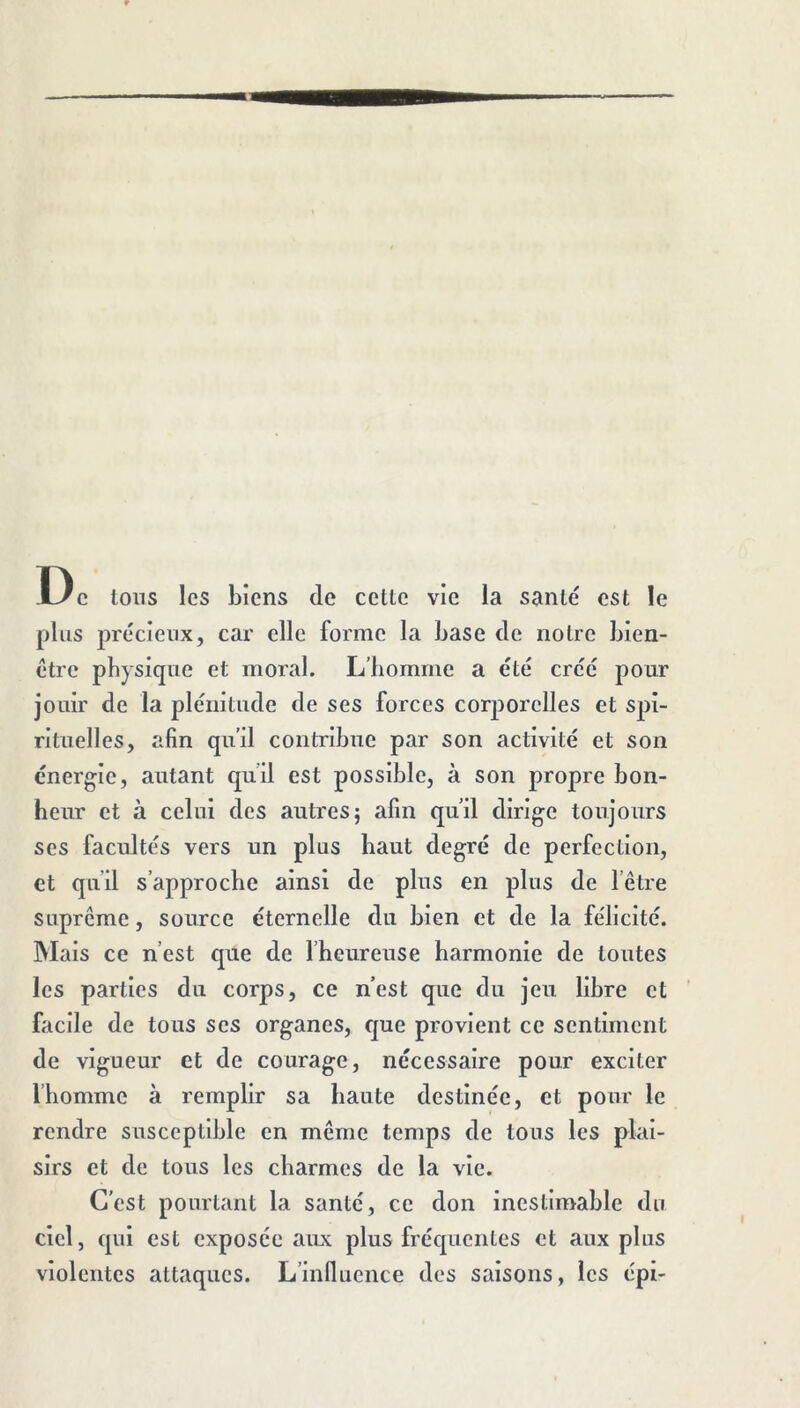 De Ions les biens de celle vie la sanlé est le plus jîrecienx, car elle forme la base de noire bien- etre physique et moral. L’homme a été crée pour jouir de la plénitude de ses forces corporelles et spi- rituelles, afin qu’il contribue par son activité et son énergie, autant qu’il est possible, à son propre bon- heur et à celui des autres; afin qu’il dirige toujours ses facultés vers un plus haut degré de perfection, et qu’il s’approche ainsi de plus en plus de l’être suprême, source éternelle du bien et de la félicité. Mais ce n’est que de l’heureuse harmonie de toutes les parties du corps, ce n’est que du jeu libre et facile de tous ses organes, que provient ce sentiment de vigueur et de courage, nécessaire pour exciter Ihomme à remplir sa haute destinée, et pour le rendre susceptible en même temps de tous les plai- sirs et de tous les charmes de la vie. C’est pourtant la santé, ce don inestimable du ciel, qui est exposée aux plus fréquentes et aux plus violentes attaques. L’influence des saisons, les épi-