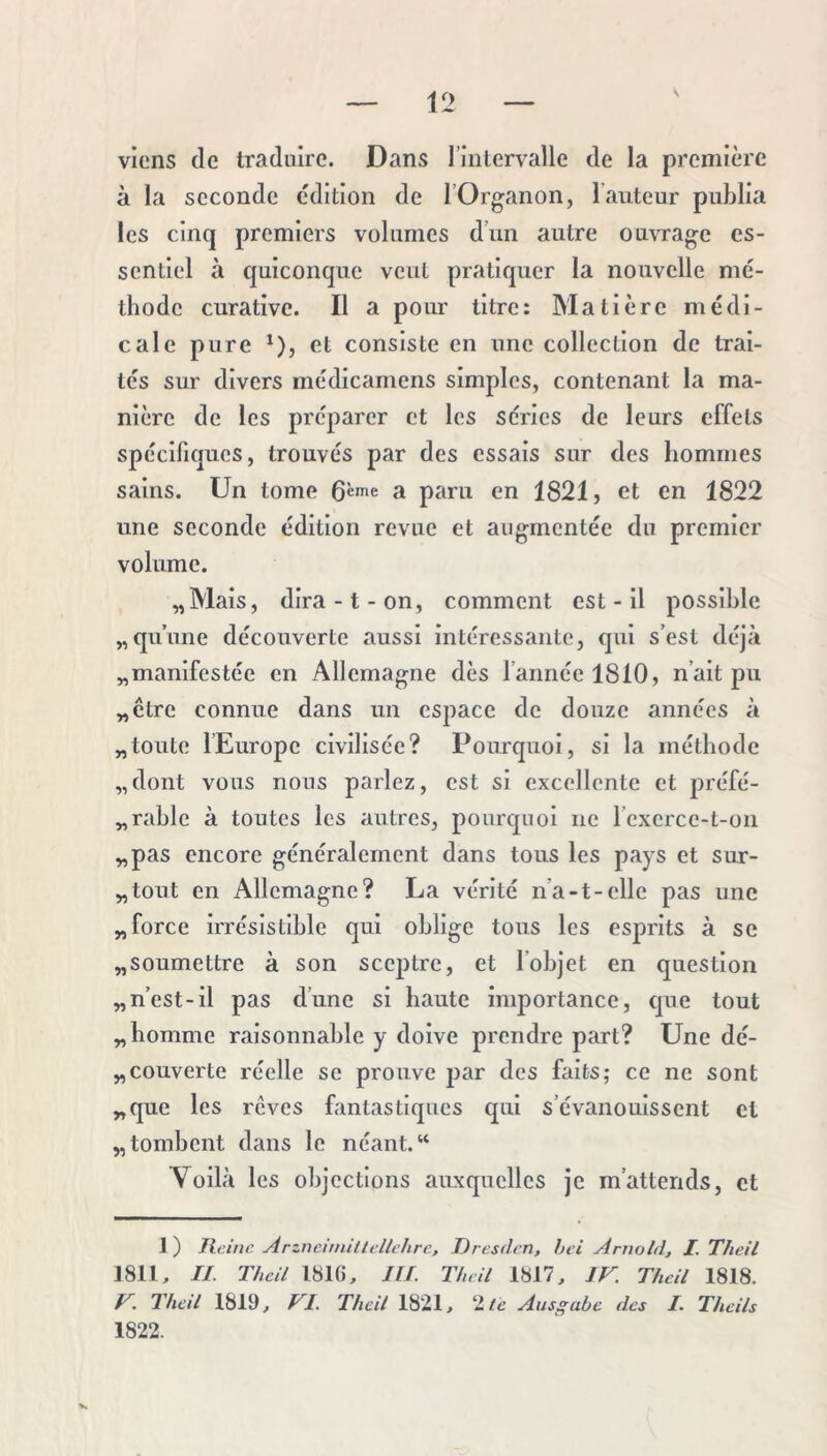 viens (le traduire. Dans l’inlervalle de la première à la seconde édition de l’Organon, 1 auteur publia les cinq premiers volumes d’un autre ouvrage es- sentiel à quiconque veut pratiquer la nouvelle mé- thode curative. Il a pour titre: Matière médi- cale pure ^), et consiste en une collection de trai- tés sur divers médicamens simples, contenant la ma- nière de les préparer et les séries de leurs effets spéclficjucs, trouvés par des essais sur des hommes sains. Un tome a paru en 1821, et en 1822 une seconde édition revue et augmentée du premier volume. „Mais, dira-t-on, comment est - il possible „qu’une découverte aussi intéressante, qui s’est déjà ^manifestée en Allemagne dès l’année 1810, n’ait pu „ctre connue dans un espace de douze années à „toute lEurope civilisée? Pourquoi, si la méthode „dont vous nous parlez, est si excellente et préfé- „rable à toutes les autres, pourquoi ne l’exerce-t-on „pas encore généralement dans tous les pays et sur- „tout en Allemagne? La vérité n’a-t-elle pas une „force irrésistible qui oblige tous les esprits à se ^soumettre à son sceptre, et l’objet en question „ n’est-il pas d’une si haute importance, que tout „ homme raisonnable y doive prendre part? Une dé- „couverte réelle se prouve par des faits; ce ne sont „que les reves fantastiques qui s’évanouissent et „ tombent dans le néant. “ Voilà les objections auxquelles je m’attends, et 1) Reine Arzncnnillcllt'hrc, Dresden, hei Arnold, I. Theil 1811, II. Theil 1816, ni. Theil 1817, IV. Theil 1818. V. Thcil 1819, VI. Theil 1821, '‘lie Ausgabc des I. Theils 1822. X