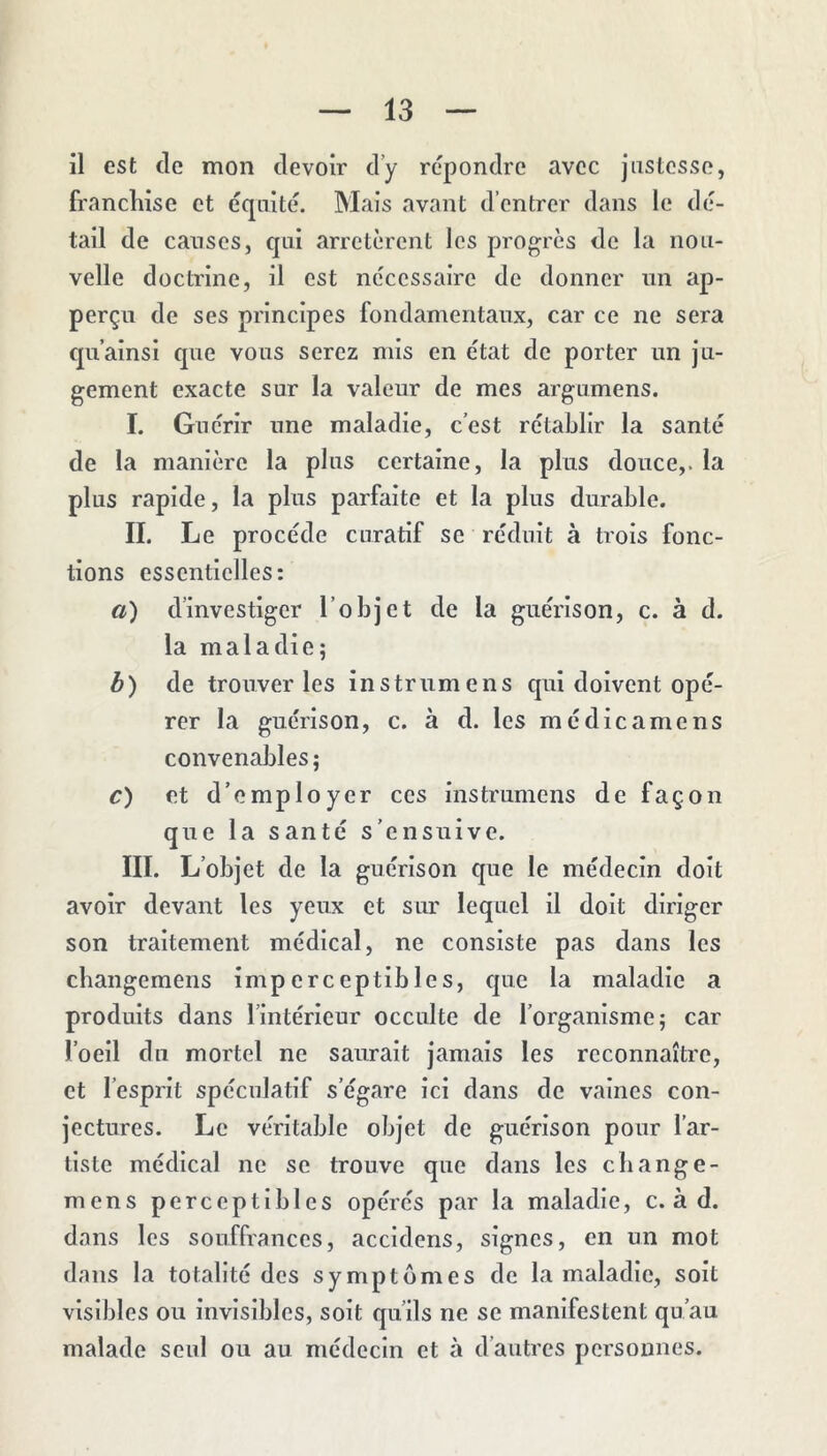 il est de mon devoir d’y répondre avec justesse, franchise et équité. Mais avant d’entrer dans le dé- tail de causes, qui arrêtèrent les progrès de la nou- velle doctrine, il est nécessaire de donner nn ap- perçii de ses principes fondamentaux, car ce ne sera qu’ainsi que vous serez mis en état de porter un ju- gement exacte sur la valeur de mes argumens. I. Guérir une maladie, c’est rétablir la santé de la manière la plus certaine, la plus douce,, la plus rapide, la plus parfaite et la plus durable. II. Le procède curatif se réduit à trois fonc- tions essentielles: a) d’investiger l’objet de la guérison, c. à d. la maladie; b) de trouver les instrumens qui doivent opé- rer la guérison, c. à d. les mcdicamens convenables; c) et d’employer ces instrumens de façon que la santé s’ensuive. III. L’objet de la guérison que le médecin doit avoir devant les yeux et sur lequel il doit diriger son traitement médical, ne consiste pas dans les cbangemens imperceptibles, c[ue la maladie a produits dans l’intérieur occulte de l’organisme; car l’oeil du mortel ne saurait jamais les reconnaître, et l’esprit spéculatif s’égare ici dans de vaines con- jectures. Le véritable objet de guérison pour l’ar- tiste médical ne se trouve que dans les cbange- mens perceptibles opérés par la maladie, c. à d. dans les souffrances, accidens, signes, en un mot dans la totalité des symptômes de la maladie, soit visibles ou invisibles, soit qu’ils ne se manifestent qu’au malade seul ou au médecin et à d’autres personnes.