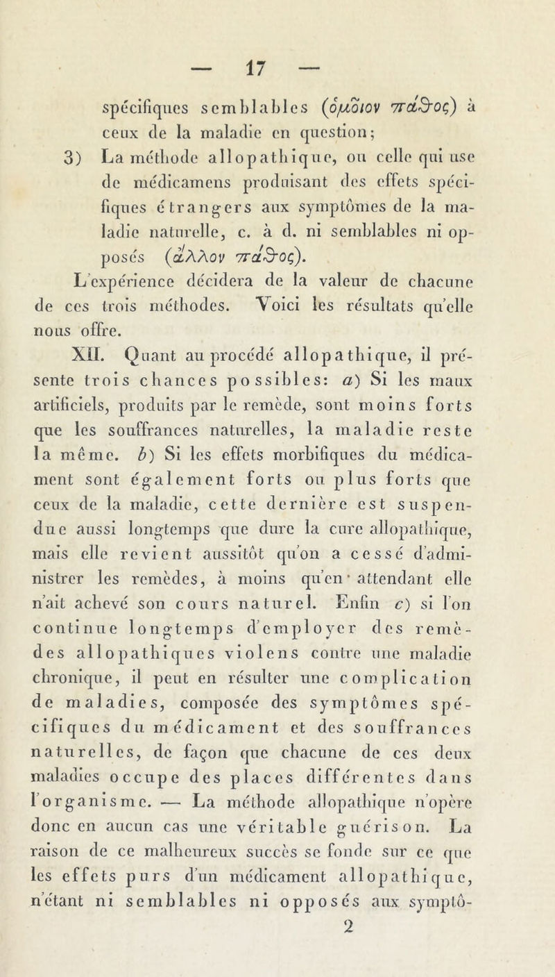 spécifiques semblables (ojLioiov vrctS'Oç) à ceux de la maladie en question; 3) La métbode allopatbique, on celle qui use de médicamens produisant des effets spéci- fiques étrangers aux symptômes de la ma- ladie naturelle, c. à d. ni semblables ni op- posés (àAAou TTctS'Oç). L’expérience décidera de la valeur do chacune de ces trois méthodes. Voici les résultats quelle nous offre. Xil. Quant au procédé allopatbique, il pré- sente trois chances possibles: a) Si les maux artificiels, produits par le remède, sont moins forts que les souffrances naturelles, la maladie reste la meme. 3) Si les effets morbifiques du médica- ment sont également forts ou plus forts que ceux de la maladie, cette dernière est suspen- due aussi longtemps que dure la cure allopaliiique, mais elle revient aussitôt qu’on a cessé d’admi- nistrer les remèdes, à moins qu’en * attendant elle n’ait achevé son cours naturel. Enfin c) si l’on continue longtemps d’employer dos remè- des allopathiques violens contre une maladie chronique, il peut en résulter une complication de maladies, composée des symptômes spé- Cifiq lies du médicament et des souffrances naturelles, de façon que chacune de ces deux maladies occupe des places différentes dans l’organisme. — La méthode allopathique n’opère donc en aucun cas une véritable îruérison. La raison de ce malheureux succès se foufie sur ce que les effets purs d’un médicament allopathique, n’étant ni semblables ni opposés aux symplô- 2