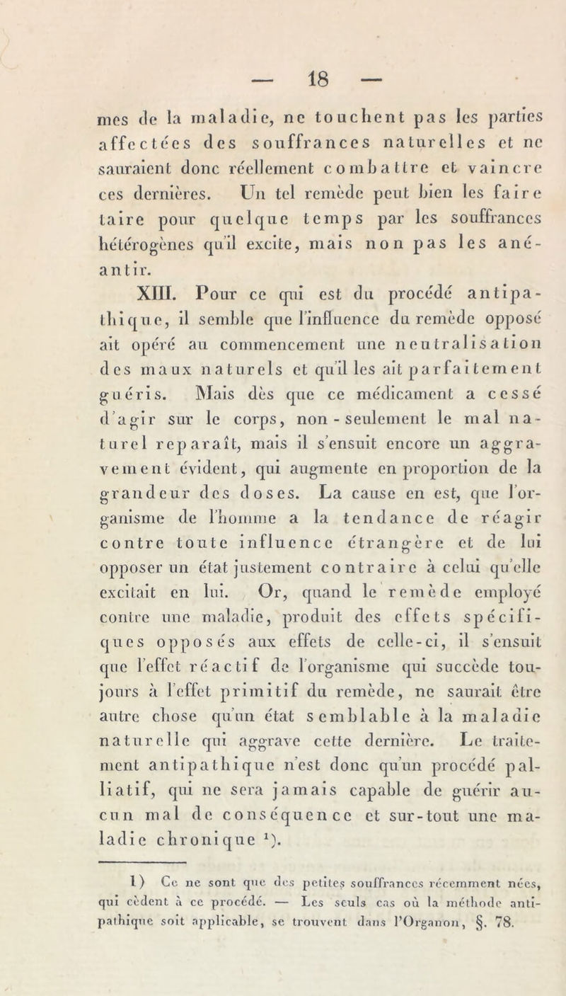 mes (le la maladie, ne touchent pas les parties affectées des souffrances naturelles et ne sauraient donc réellement combattre et vaincre ces dernières. Un tel remède peut bien les faire taire pour quelque temps par les souffrances hétérogènes qu’il excite, mais non pas les ané- anti r. XIII. Pour ce cpii est du procédé antipa- thique, il sendjle que l’influence du remède opposé ait opéré au commencement une neutralisation des maux naturels et qu’il les ait parfaitement guéris. Mais dès que ce médicament a cessé d’agir sur le corps, non - seulement le mal na- turel reparaît, mais il s’ensuit encore un aggra- vement évident, qui augmente en proportion de la grandeur des doses. La cause en est, que l’or- ganisme de rhomnie a la tendance de réagir contre toute influence étrangère et de lui opposer un état justement contraire à celui qu’elle excitait en lui. Or, quand le remède employé contre une maladie, produit des effets spécifi- ques opposés aux effets de celle-ci. Il s’ensuit que l’effet réactif de l’organisme qui succède tou- jours à l’eflet primitif du remède, ne saurait être autre chose qu’un état semhlahlc à la maladie naturelle qui aggrave cette dernière. Le traite- ment antipathique n’est donc qu’un procédé pal- liatif, qui ne sera jamais capable de guérir au- cun mal de conséquence et sur-tout une ma- ladie chronique ^). l) Ce ne sont que dos petites souffrances récemment nées, qui cèdent à ce procédé. — Les seuls cas où la méthode anti- pathique soit applicable, se trouvent dans l’Organon, §. 78.