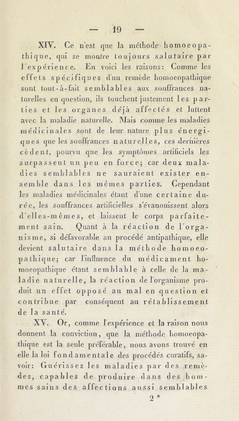 10 XIV. Co n’cst que la méthode homooopa- thique, qui so montre toujours salutaire par l’expérience. En voici les raisons: Comme les clfets spéclliqnes d’uu remède homoeopathique sont tout-à-falt semblables aux souflrances na- turelles en question, ils touchent justement les par- ties et les organes déjà affectés et luttent avec la maladie naturelle. Mais comme les maladies médicinales sont de leur nature plus énergi- ques que les souffrances naturelles, ces dernières cèdent, pourvu que les symptômes artiliciels les surpassent un peu en force; car deux mala- dies semblables no sauraient exister en- semble dans les mêmes parties. Cependant les maladies médicinales étant d’une certaine du- rée, les souffrances artiliclelles s’évanouissent alors d’elles-m ême s, et laissent le corps parfaite- ment sain. Quant à la réaction de l’orga- nisme, si défavorable au procédé antipathique, elle devient salutaire dans la méthode homoeo- pathique; car l’influence du médicament ho- mocopathique étant semblable à celle de la ma- ladie naturelle, la réaction de l’organisme pro- duit un effet opposé au mal en question et contribue par conséquent au rétablissement de la santé. XY. Or, comme l’expérience et la raison nous donnent la conviction, que la méthode homocopa- thique est la seule préférable, nous avons trouvé en elle la loi fondamentale des procédés curatifs, sa- voir: Guérissez les maladies par des remè- des, capables de produire dans des hom- mes sains des affections aussi semblables O *