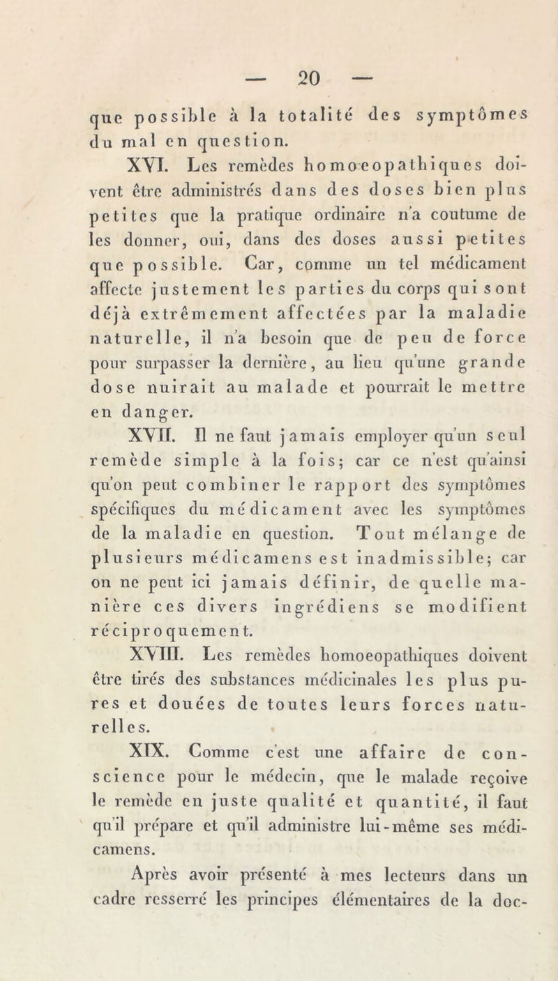 que possible à la totalité des symptômes du mal en question. XVI. Les remèdes liomoeopatbiques doi- vent être administrés dans des doses bien plus petites que la pratique ordinaire n’a coutume de les donner, oui, dans des doses aussi petites que possible. Car, comme un tel médicament affecte justement les parti es du corps qui sont déjà extrêmement affectées par la maladie naturelle, il n’a besoin que de peu de force pour surpasser la dernière, au lieu qu’une grande dose nuirait au malade et pourrait le mettre en danger. XVII. Il ne faut jamais employer qu’un seul remède simple à la fois; car ce n’est qn’ainsi qu’on peut combiner le rapport des symptômes spécifiques du médicament avec les symptômes de la maladie en question. Tout mélange de plusieurs médicamens est inadmissible; car on ne peut ici jamais définir, de quelle ma- nière ces divers ingrédiens se modifient réciproquement. XX in. Les remèdes bomoeopatbiques doivent être tirés des substances méclicinales les plus pu- res et douées de toutes leurs forces natu- relles. XIX. Comme c’est une affaire de con- science pour le médecin, que le malade reçoive le remède en juste qualité et quantité, il faut ' qu’il prépare et qu’il administre lui-même ses médi- camens. Après avoir présenté à mes lecteurs dans un cadre resserré les principes élémentaires de la doc-