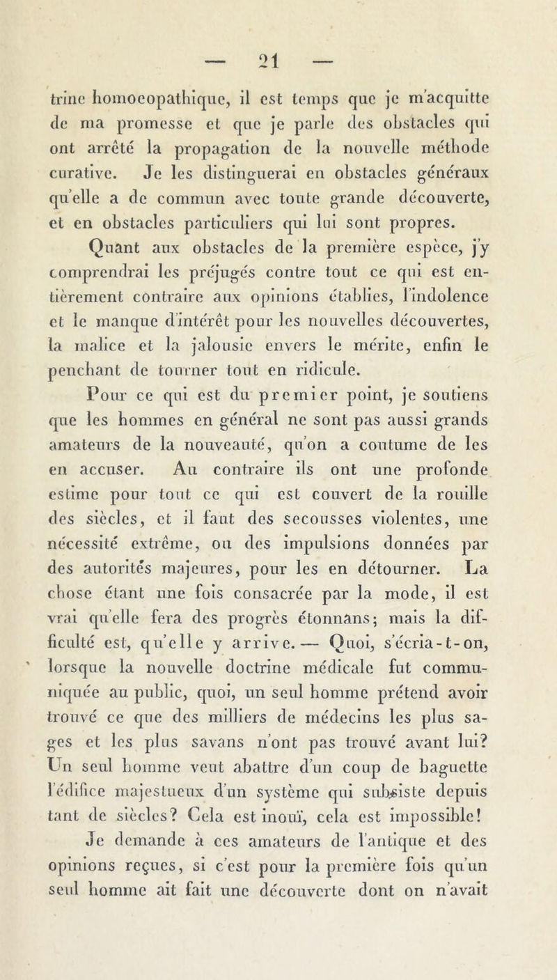 trille liomocopatliiqiic, 11 est temps que je m’acquitte (le ma promesse et que je parle des obstacles qui ont arrêté la propagation de la nouvelle méthode curative. Je les distinguerai en obstacles généraux quelle a de commun avec toute grande découverte, et en obstacles particuliers qui lui sont propres. Quant aux obstacles de la première espèce, j’y comprendrai les préjugés contre tout ce qui est en- tièrement contraire aux opinions établies, l’indolence et le rnaiicpe d’intérêt pour les nouvelles découvertes, la malice et la jalousie envers le mérite, enfin le penchant de tourner tout en ridicule. Pour ce qui est du premier point, je soutiens que les hommes en général ne sont pas aussi grands amateurs de la nouveauté, qu’on a coutume de les en accuser. Au contraire ils ont une profonde estime pour tout ce qui est couvert de la rouille des siècles, et il laut des secousses violentes, une nécessité extrême, ou des impulsions données par des autorités majeures, pour les en détourner. La chose étant une fois consacrée par la mode, il est vrai quelle fera des progrès étonnans; mais la dif- ficulté est, qu’elle y arrive.— Quoi, s’écria-t-on, lorsque la nouvelle doctrine médicale fut commu- iilf|uée au public, quoi, un seul homme prétend avoir trouvé ce que des milliers de médecins les plus sa- ges et les plus savans n’ont pas trouvé avant lui? Un seul homme veut abattre d’un coup de baguette fédlfice majestueux d’un système qui sidj^slste depuis tant de siècles? Cela est inouï, cela est impossible! Je demande à ces amateurs de l’antique et des opinions reçues, si c’est pour la première fols qu’un seul homme ait fait une découverte dont on n’avait