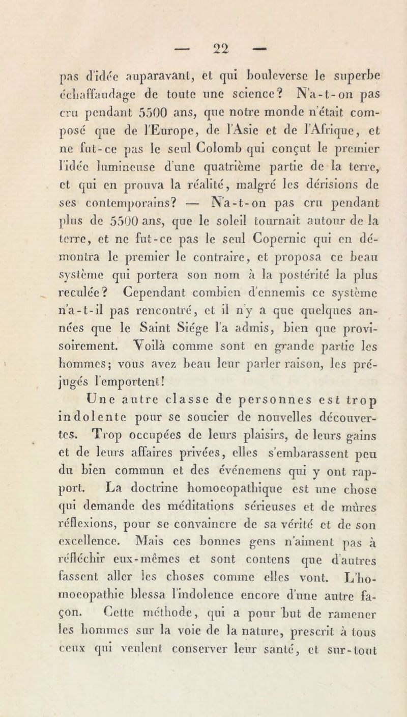 pas (1h1(‘c auparavant, et qui bouleverse le superbe ecliaffaudage de toute une science? N’a-t-on pas cru pendant 5500 ans, que notre monde n’était com- posé que de l’Europe, de l’Asie et de l’Afrique, et ne lut-ce pas le seul Colomb qui conçut le premier l’idée lumineuse d’une quatrième partie de la terre, et qui en prouva la réalité, malgré les dérisions de ses contemporains? — N’a-t-on pas cru pendant ])Ius de 5500 ans, que le soleil tournait autour de la terre, et ne fut-ce pas le seul Copernic qui en dé- montra le premier le contraire, et proposa ce beau système qui portera son nom à la postérité la plus reculée? Cependant combien d’ennemis ce système n’a-t-il pas rencontré, et il n’y a que quelques an- nées que le Saint Siège l’a admis, bien que provi- soirement. Voilà comme sont en grande partie les hommes; vous avez beau leur parler raison, les pré- jugés remportent! Une autre classe de personnes est trop indolente pour se soucier de nouvelles découver- tes. Trop occupées de leurs plaisirs, de leurs gains et de leurs affaires privées, elles s’embarassent peu du bien commun et des événemens qui y ont rap- port. La doctrine bomoeopatbique est une chose qui demande des méditations sérieuses et de mûres réflexions, pour se convaincre de sa vérité et de son excellence. Mais ces bonnes gens n’aiment pas à réfléchir eux-memes et sont contons que dautres fassent aller les choses comme elles vont. L’bo- moeopatbie blessa l’indolence encore d’une autre fa- çon. Cette méthode, qui a pour but de ramener les hommes sur la vole de la nature, prescrit à tous ceux qui veulent conserver leur santé, et sur-tout