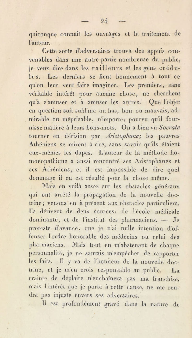 quiconque connaît les ouvrages et le traitement de l ’a Lite ur. Cette sorte d’adversaires trouva des appuis con- venables dans une autre partie nombreuse du public, je veux dire dans les railleurs et les gens crédu- les. Les derniers se fient bonnement à tout ce qu’on leur veut faire imaginer. Les premiers, sans véritable intérêt pour aucune chose, ne cherchent qu’à s'amuser et à amuser les autres. Que l’objet en question soit sublime ou bas, bon ou mauvais, ad- mirable ou méprisable, ii’irnporfce; pourvu qu’il lour- nissc matière à leurs bons-mots. On a bien vu Socrate tourner en dérision par An'siophane; les paim'es Athéniens se mirent à rire, sans savoir qu’ils étaient eux-mêmes les dupes. L’auteur de la méthode ho- moeopathique a aussi rencontré scs Aristophanes et scs Athéniens, et il est impossible de dire quel dommage il en est résulté pour la ciiose même. Mais en voilà assez sur les obstacles généraux qui ont arrêté la propagation de la nouvelle doc- trine; venons en à présent aux obstacles particuliers. Ils dérivent de deux sources: de l’école médicale dominante, et de l’institut des pharmaciens. — Je proteste d’avance, que je n’al nulle intention d’of- lenser fordre honorable des médecins ou celui des pharmaciens. Mais tout en m’abstenant de chaque personnalité, je ne saurais m’empêcher de rapporter les laits. 11 y va de l’honneur de la nouvelle doc- trine, et je m’en crois responsahlc au public. La crainte de déplaire n’enchaînera pas ma franchise, mais l’intérêt que je porte à cette cause, ne me ren- dra pas injuste envers ses adversaires. 11 est profondément grave dans la nature de