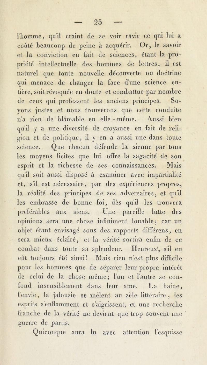 l’homme, qn’il craint de se voir ravir ce qui lui a coulé beaucoup de peine à acquérir. Or, le savoir et la conviction en fait de sciences, étant la pro- priété intellectuelle des hommes de lettres, il est naturel que toute nouvelle découverte ou doctrine qui menace de changer la face d’une science en- tière, soit révoquée en doute et combattue par nombre de ceux qui professent les anciens principes. So- yons justes et nous trouverons que cette conduite n’a rien de blâmable en elle - meme. Aussi bien qu’il y a une diversité de croyance en fait de reli- gion et de politique, il y en a aussi une dans toute science. Que cbacun défende la sienne par tous les moyens licites que lui offre la sagacité de son esprit et la richesse de scs connaissances. Mais qu’il soit aussi disposé à examiner avec impartialité et, s’il est nécessaire, par des expériences propres, la réalité des principes de ses adversaires, et qu’il les embrasse de bonne foi, dès qu’il les trouvera préférables aux siens. Une pareille lutte des opinions sera une chose infiniment louable ; car un objet étant envisagé sous des rapports dlfférens, en sera mieux éclairé, et la vérité sortira enfin de ce combat dans toute sa splendeur. Heureux’, s’il en eut toujours été ainsi! IMais rien n’est plus difficile pour les hommes que de séparer leur propre intérêt de celui de la chose meme; l’un et l’autre se con- fond insensiblement dans leur ame. La haine, l’envie, la jalousie se mêlent au zèle littéraire, les esprits s’enflamment et s’aigrissent, et une recherche Iranche de la vérité ne devient que trop souvent une guerre de partis. Quiconque aura lu avec attention l’esquisse