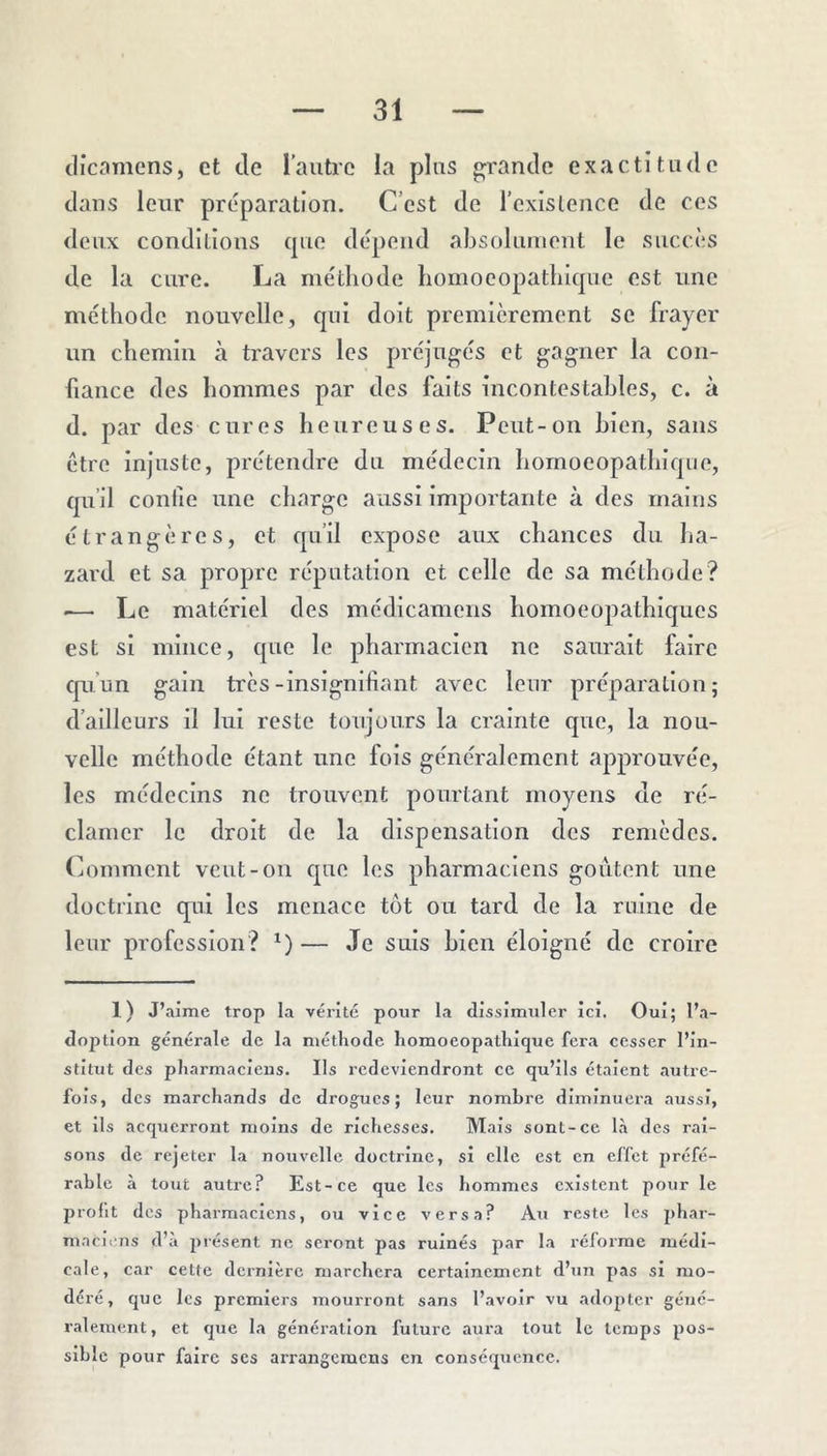 tlicamcns, et de raiitre ia plus grande exactitude dans leur préparation. C’est de l’existence de ces deux conditions cpie dépend absolument le succès de la cure. La méthode homocopatliicpie est une méthode nouvelle, qui doit premièrement se frayer un chemin à travers les préjugés et gagner la con- fiance des hommes par des faits incontestables, c. à d. par des cures heureuses. Peut-on bien, sans être injuste, prétendre du médecin homoeopathique, qu’il confie une charge aussi importante à des mains étrangères, et qu’il expose aux chances du ha- zard et sa propre réputation et celle de sa méthode? .— Le matériel des médicamens homoeopathiques est si mince, que le pharmacien ne saurait faire qu’un gain très-insignifiant avec leur préparation; d’ailleurs il lui reste toujours la crainte que, la nou- velle méthode étant une fois généralement approuvée, les médecins ne trouvent pourtant moyens de ré- clamer le droit de la dispensation des remèdes. Comment veut-on que les pharmaciens goûtent une doctrine qui les menace tôt ou tard de la ruine de leur profession? *)— Je suis bien éloigné de croire 1) J’aime trop la vérité pour la dissimuler ici. Oui; l’a- dojîtion générale de la méthode homoeopathique fera cesser l’in- stitut des pharmaciens. Ils l’cdeviendront ce qu’ils étaient autre- fois, des marchands de drogues; leur nombre diminuera aussi, et ils acquerront moins de richesses. Mais sont-ce l.à des rai- sons de rejeter la nouvelle doctrine, si elle est en effet préfé- r.ahle à tout autre? Est-ce que les hommes existent pour le profit des pharmaciens, ou vice versa? Ati reste les phar- maciens d’a présent ne seront pas ruinés par la réforme médi- cale, car cette dernière marchera certainement d’un pas si mo- déré, que les premiers mourront sans l’avoir vu adopter géné- ralement, et que la génération future aura tout le temps pos- sible pour faire scs arrangemens en conséquence.