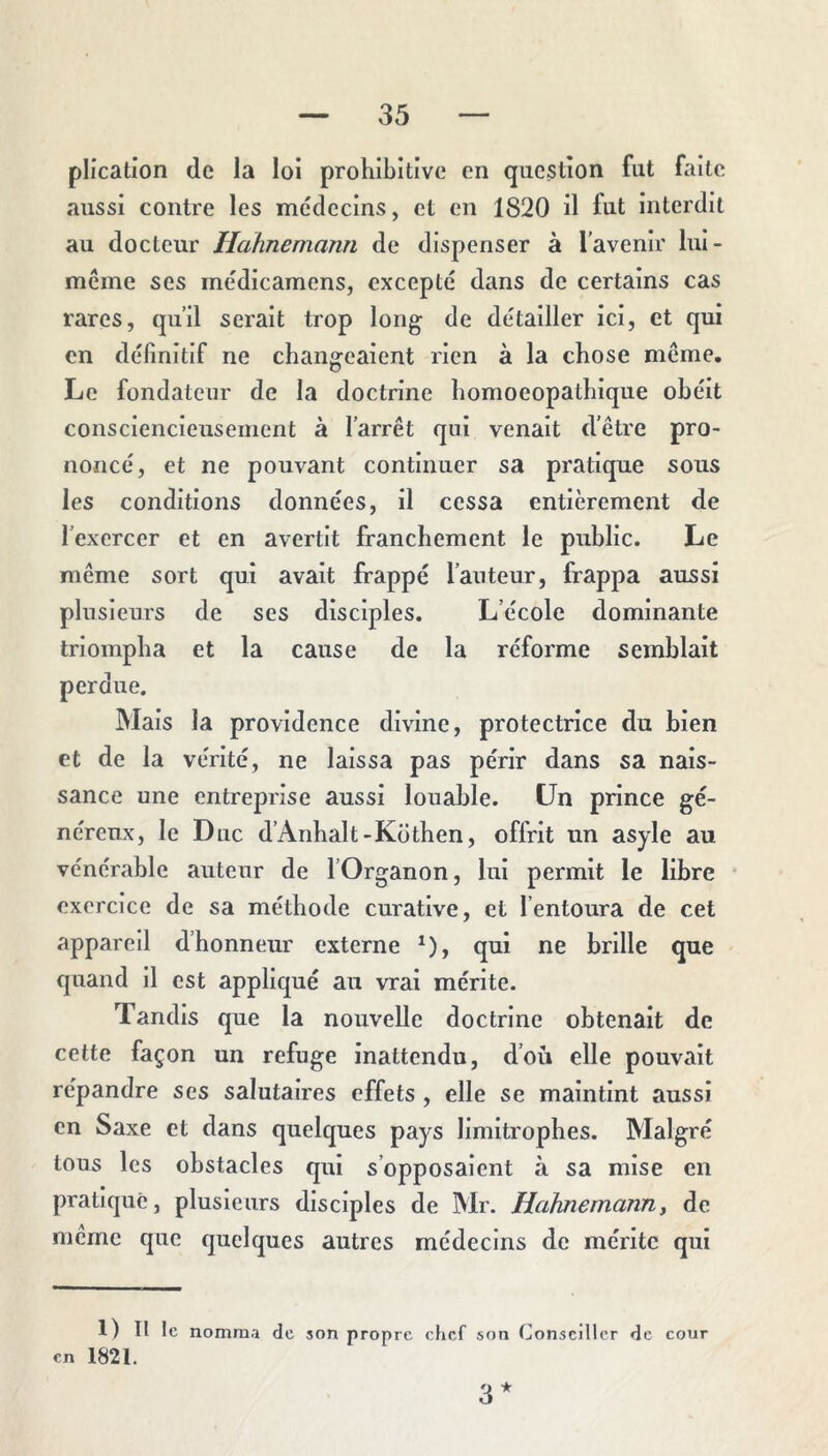plication de la loi prohibitive en question fut faite aussi contre les médecins, et en 1820 il fut interdit au docteur Hahnemann de dispenser à l’avenir lui- mcine ses médicamens, excepté dans de certains cas rares, qu’il serait trop long de détailler ici, et qui en définitif ne changeaient rien à la chose meme. Le fondateur de la doctrine homoeopathique obéit consciencieusement à l’arrêt qui venait d’être pro- noncé, et ne pouvant continuer sa pratique sous les conditions données, il cessa entièrement de l’exercer et en avertit franchement le public. Le même sort qui avait frappé l’anteur, frappa aussi plusieurs de ses disciples. L’école dominante triompha et la cause de la réforme semblait perdue. Mais la providence divine, protectrice du bien et de la vérité, ne laissa pas périr dans sa nais- sance une entreprise aussi louable. Un prince gé- néreux, le Duc d’Anhalt-Küthen, offrit un asyle au vénérable auteur de l’Organon, lui permit le libre * exercice de sa méthode curative, et l’entoura de cet appareil d’honneur externe *), qui ne brille que quand il est appliqué au vrai mérite. Tandis que la nouvelle doctrine obtenait de cette façon un refuge inattendu, d’où elle pouvait répandre ses salutaires effets , elle se maintint aussi en Saxe et dans quelques pays limitrophes. Malgré tous les obstacles qui s’opposaient à sa mise en pratiqué, plusieurs disciples de Mr. Hahnemann y de meme que quelques autres médecins de mérite qui 1) Il le nomma de son propre chef son Conseiller de cour en 1821. 3*