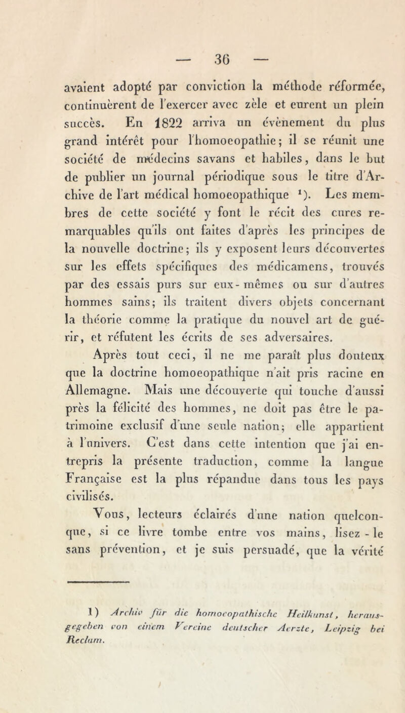 avaient adopté par conviction la méthode réformée, continuèrent de l’exercer avec zèle et eurent un plein succès. En 1822 arriva un évènement du plus grand intérêt pour Ihomoeopatliie ; il se réunit une société de nvédeclns savans et habiles, dans le but de publier un journal périodlcpe sous le titre d’Ar- cblve de l’art médical bomoeopathlque *). Les mem- bres de cette société y font le récit des cures re- marquables qu’ils ont faites d’après les principes de la nouvelle doctrine; ils y exposent leurs découvertes sur les effets spécifiques des médlcamens, trouvés par des essais purs sur eux-mêmes ou sur d’autres hommes sains; ils traitent divers objets concernant la théorie comme la pratique du nouvel art de gué- rir, et l'éfutent les écrits de ses adversaires. Après tout ceci, il ne me paraît plus douteux que la doctrine bomoeopathlque n’ait pris racine en Allemagne. Mais une découverte qui touche d’aussi près la félicité des hommes, ne doit pas être le pa- trimoine exclusif dune seule nation; elle appartient à l’univers. C’est dans cette intention que j’ai en- trepris la présente traduction, comme la langue Française est la plus répandue dans tous les pays cmlisés. Vous, lecteurs éclairés d’une nation quelcon- que, si ce livre tombe entre vos mains, lisez - le sans prévention, et je suis persuadé, que la vérité 1) Archu' für die homocopathischc Heilknnst, hcraus- gegehen ron cincm Vercinc lienlschcr Airzlc. Leipzig bei Reclum.