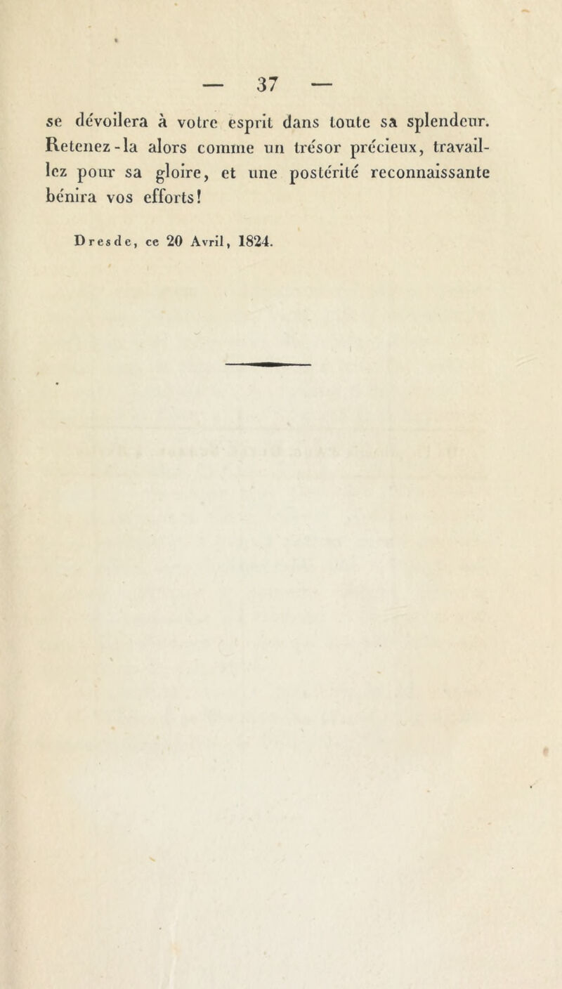 se dévoilera à votre esprit dans toute sa splendeur. Retenez-la alors coinme un trésor précieux, travail- lez pour sa gloire, et une postérité reconnaissante bénira vos efforts! Dresde, ce 20 Avril, 1824.