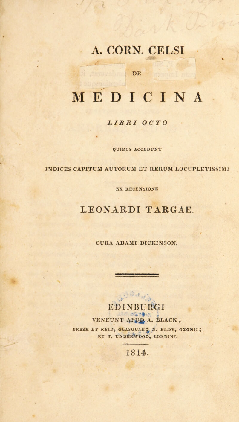 A. CORN. CELSI DE MEDICINA LIBRI OCTO QUIBUS ACCEDUNT INDICES CAPITUM AUTORUM ET RERUM LOCUPLETISSIMI s KX RECENSIONE LEONARDI TARGAE. / CURA ADAMI DICKINSON. r.T' ** EE)INBUR-GI VENEUNT APJI^ A. BLACK ; BRASH ET REID, GLASGUAE ^ N. BLISS, OXONXI ; ET T. UNDErVoOD, LONDINI. 1814