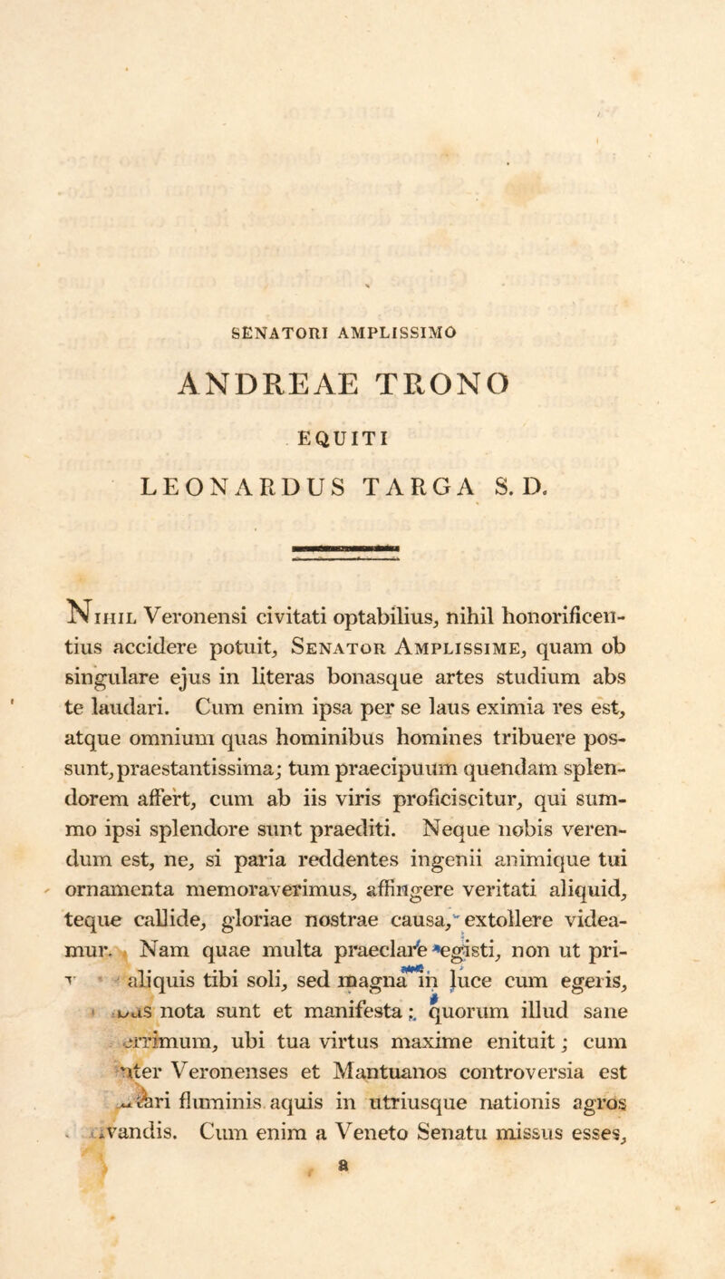 SENATORI AMPLISSIMO ANDREAE TRONO EQUITI LEON ARDUS TARGA S. D. Nihil Veronensi civitati optabilius^ nihil honorificen- tius accidere potuit. Senator Amplissime, quam ob singulare ejus in literas bonasque artes studium abs te laudari. Cum enim ipsa per se laus eximia res est, atque omnium quas hominibus homines tribuere pos- sunt, praestantissima; tum praecipuum quendam splen- dorem affert, cum ab iis viris proficiscitur, qui sum- mo ipsi splendore sunt praediti. Neque nobis veren- dum est, ne, si paria reddentes ingenii animique tui ' ornamenta memoraverimus, affingere veritati aliquid, teque callide, gloriae nostrae causa, extollere videa- mur. . Nam quae multa praeclai^fe *egisti, non ut pri- ' aliquis tibi soli, sed magn^h }uce cum egeris, • .i^as nota sunt et manifesta i quorum illud sane errimum, ubi tua virtus maxime enituit; cum uter Veronenses et Mantuanos controversia est ■V ^^ri flmninis aquis in utriusque nationis agros . i-ivandis. Cum enim a Veneto Senatu missus esses. a