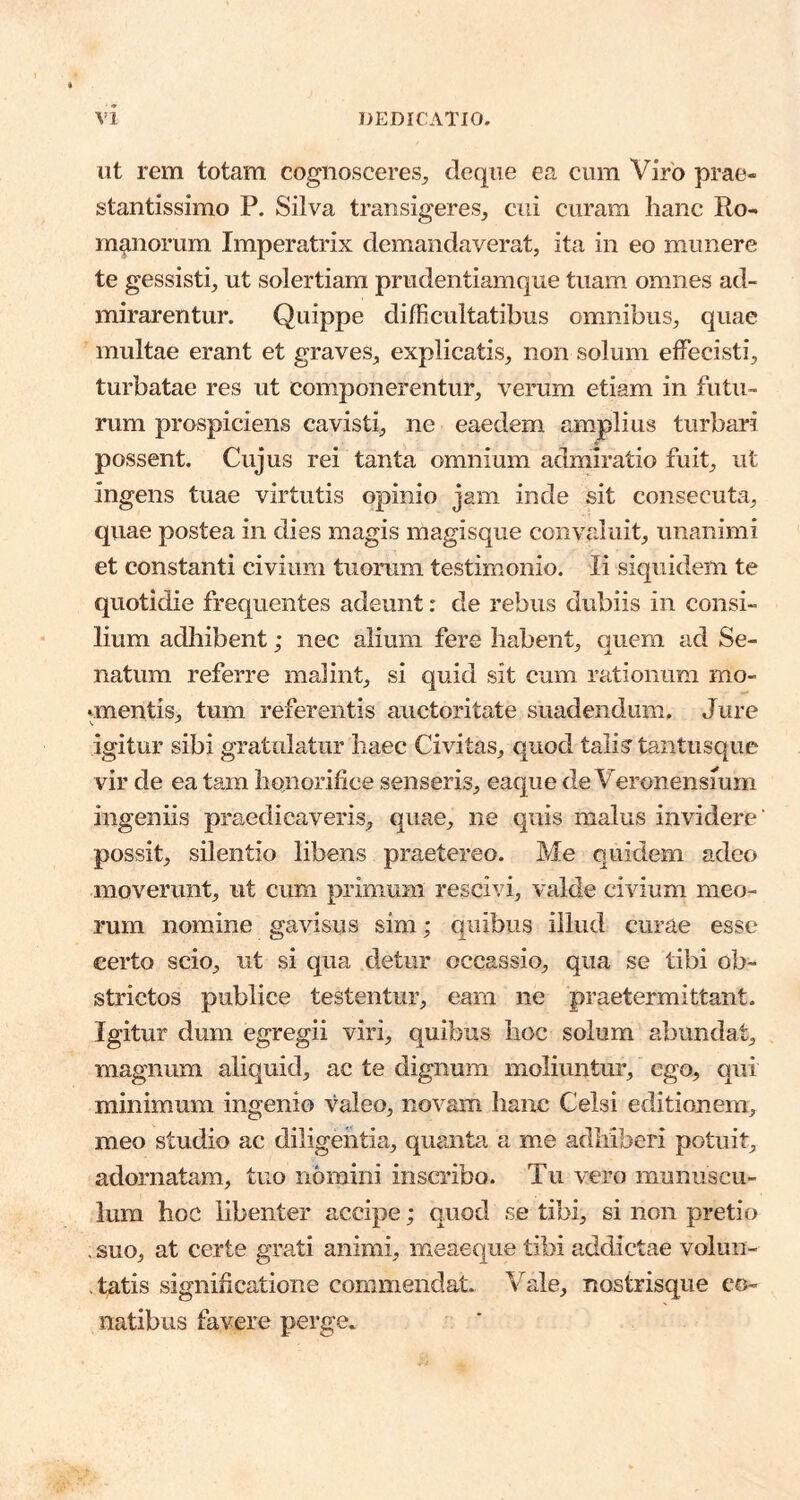 ut rem totam cognosceres^ deqiie ea cum Viro prae- stantissimo P. Silva transigeres, cui curam hanc Ro- manorum Imperatrix demandaverat, ita in eo munere te gessisti, ut solertiam prudentiamque tuam omnes ad- mirarentur. Quippe difficultatibus omnibus, quae multae erant et graves, explicatis, non solum effecisti, turbatae res ut componerentur, verum etiam in futu- rum pruspiciens cavisti, ne eaedem amplius turbari possent. Cujus rei tanta omnium admiratio fuit, ut ingens tuae virtutis opinio jam inde sit consecuta, quae postea in dies magis magisque convaluit, unanimi et constanti civium tuorum testimonio. Ii siquidem te quotidie frequentes adeunt: de rebus dubiis in consi- lium adhibent; nec alium fere habent, quem ad Se- natum referre malint, si quid sit cum rationum mo- vmentis, tum referentis auctoritate suadendum. Jure igitur sibi gratulatur haec Civitas, quod tali? tantusque vir de ea tam honorifice senseris, eaque de Veronensium ingeniis praedicaveris, quae, ne quis malus invidere’ possit, silentio libens praetereo. Me quidem adeo moverunt, ut cum primum rescivi, valde civium meo- rum nomine gavisus sim; quibus illud curae esse certo scio, ut si qua detur occassio, qua se tibi ob- strictos publice testentur, eam ne praetermittant. Igitur dum egregii viri, quibus hoc solum abundat, magnum aliquid, ac te dignum moliuntur, ego, qui minimum ingenio valeo, novam hanc Celsi editionem, meo studio ac diligentia, quanta a me adhiberi potuit, adornatam, tuo nomini inscribo. Tu vero munuscu- lum hoc libenter accipe; quod se tibi, si non pretio . suo, at certe grati animi, meaeque tibi addictae volun- tatis significatione commendat. Vale, nostrisque co- natibus favere perge.