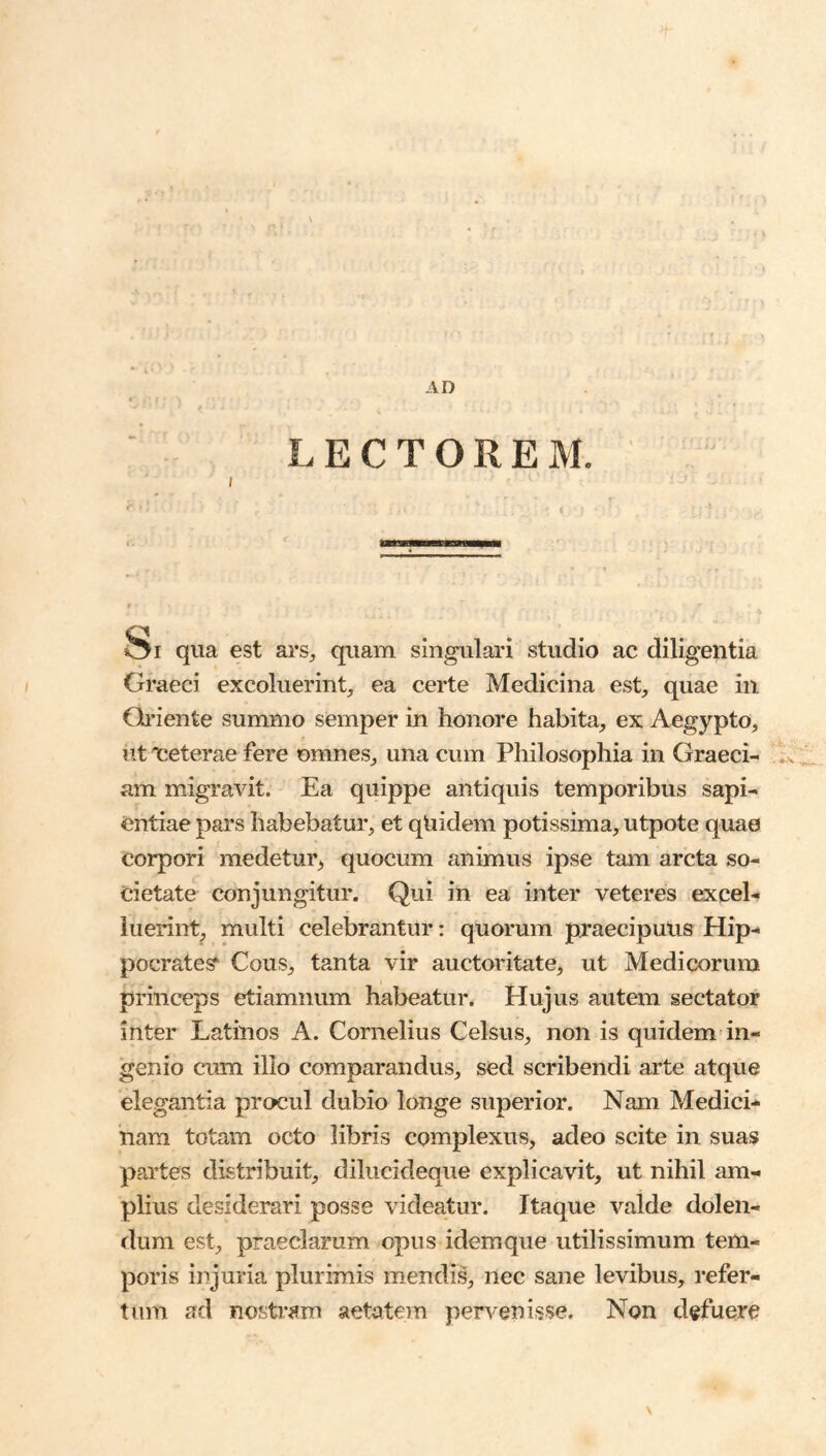 LECTOREM. I qua est ars, quam singulari studio ac diligentia Graeci excoluerint, ea certe Medicina est, quae in Gi’iente summo semper in honore habita, ex Aegypto, ut iceterae fere omnes, una cum Philosophia in Graeci- .x am migravit. Ea quippe antiquis temporibus sapi- entiae pars habebatur, et qtiidem potissima, utpote quae corpori medetui% quocum animus ipse tam arcta so- cietate conjungitur. Qui in ea inter veteres excel- luerint, multi celebrantur: quorum praecipulis Hip- pocrate?^ Cous, tanta vir auctoritate, ut Medicorum princeps etiamnum habeatur. Hujus autem sectator inter Latinos A. Cornelius Celsus, non is quidem in- genio cum illo comparandus, sed scribendi arte atque elegantia procul dubio longe superior. Nam Medici- nam totam octo libris complexus, adeo scite in suas partes distribuit, dilucideque explicavit, ut nihil am- plius desiderari posse videatur. Itaque valde delen- dum est, praeclarum opus idemque utilissimum tem- poris injuria plurimis mendis, nec sane levibus, refer- tum ad nostram aetatem pen^enisse. Non defuere