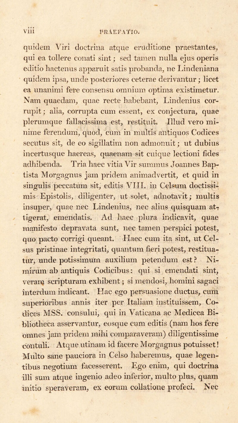 quidem Viri doctrina atque eruditione praestantes^ qui ea tollere conati sint; sed tamen nulla ejus operis editio hactenus apparuit satis probanda, ne Lindeniana quidem ipsa, unde posteriores ceterae derivantur; licet ea unanimi fere consensu omnium optima existimetur. Nam quaedam, quae recte habebant, Lindenius cor- rupit ; alia, corrupta cum essent, ex conjectura, quae plerumque flillacissima est, restituit. Illud vero mi- nime ferendum, quod, cum in multis antiquos Codices secutus sit, de eo sigillatim non admonuit; ut dubius incertusque haereas, quaenam sit cuique lectioni fides adhibenda. Tria haec vitia Vir summus Joannes Bap- tista Morgagnus jam pridem animadvertit, et quid in singulis peccatum sit, editis VIIL in Celsum doctissi- mis Epistolis, diligenter, ut solet, adnotavit; multis insuper, quae nec Lindenius, nec alius quisquam at-? tigerat, emendatis. Ad haec plura indicavit, quae manifesto depravata sunt, nec tamen perspici potest, quo pacto corrigi queant. Haec cum ita sint, ut Cel- sus pristinae integritati, quantum fieri potest, restitua- tur, unde potissimum auxilium petendum est ? Ni- mirum ab antiquis Codicibus: qui si emendati sint, veram scripturam exhibent; si mendosi, homini sagaci interdum indicant. Hac ego persuasione ductus, cum superioribus annis iter per Italiam instituissem. Co- dices MSS. consului, qui in Vaticana ac Medicea Bi- bliotheca asservantur, eosque cum editis (nam hos fere omnes jam pridem mihi comparaveram) diligentissime contuli. Atque utinam id facere Morgagnus potuisset! Multo sane pauciora in Celso haberemus, quae legen- tibus negotium facesserent. Ego enim, qui doctrina illi sum atque ingenio adeo inferior, multo plus, quam initio speraveram, ex eorum collatione profeci. Nec