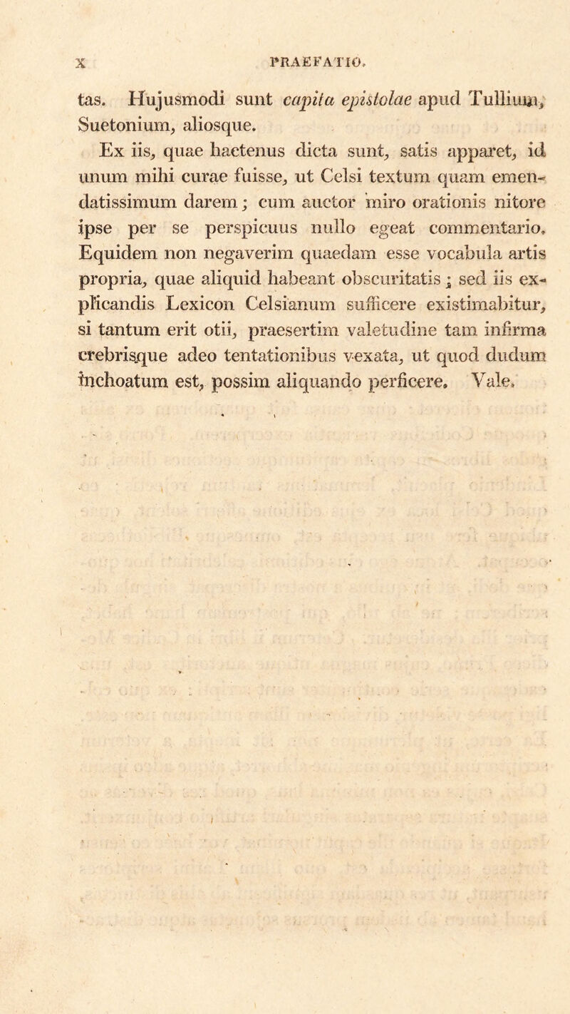 tas. Hujusmodi sunt capita epistolae apud Tuiliuui, Suetonium, aliosque. Ex iis, quae hactenus dicta sunt, satis apparet, id unum mihi curae fuisse, ut Celsi textum quam emen- datissimum darem; cum auctor miro orationis nitore ipse per se perspicuus nullo egeat commentario. Equidem non negaverim quaedam esse vocabula artis propria, quae aliquid habeant obscuritatis; sed iis ex- pKcandis Lexicon Celsianum sufficere existimabitur, si tantum erit otii, praesertim valetudine tam inhrma crebrisjque adeo tentationibus vexata, ut quod dudum inchoatum est, possim aliquando perficere. Vale.