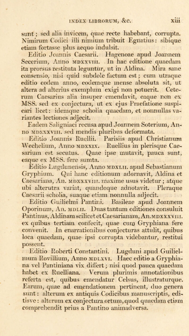 sunt; sed alia invicem, quae recte habebant, corrupta. Nimirum Codici illi nimium tribuit Egnatius: s etiam fortasse plus aequo indulsit. Editio Joannis Caesarii. Hagenoae apud Joannem Secerium, Anno mdxxviii. In hac editione quaedam ita prorsus restituta leguntur, ut in Aldina. Mira sane consensio, nisi quid subdole factum est; cum utraque editio eodem anno, eodem que mense absoluta sit, ut altera ad alterius exemplum exigi non potuerit. Cete- rum Caesarius alia insuper emendavit, eaque non ex MSS. sed ex conjectura, ut ex ejus Praefatione suspi- cari licet: idemque scholia quaedam, et nonnullas va- riantes lectiones adjecit. Eadem Saligniaci recusa apud Joannem Soterium, An- no MDxxxviii. sed mendis pluribus deformata. Editio Joannis Ruellii. Parisiis apud Christianum Wechelium, Anno mdxxix. Ruellius in plerisque Cae- sarium est secutus. Quae ipse mutavit, pauca sunt, eaque ex MSS. fere sumta. Editio Lugdunensis, Amio mdxlii. apud Sebastianum Grypliium. Qui hanc editionum adornavit, Aldina et Caesariana, An. mdxxxviii. maxime usus videtur; atque ubi alterutra variat, quandoque adnotavit. Pleraque Caesarii scholia, suaque etiam nonnulla adjecit. Editio Guilielmi Pantini. Basileae apud Joannem Oporinum, An. mdlii. Duas tantum editiones consuluit Pantinus, Aldinam scilicet et Caesarianam, An.MDXXXViii. ex quibus tertiam confecit, quae ciinj Gryphiana fere convenit. In enarrationibus conjecturas attulit, quibus loca quaedam, quae ipsi corrupta videbantur, restitui possent. Editio Roberti Constantini. Lugduni apud Guiliel- mum Rovillium, Anno mdlxvi. Haec editio a Gryphia- na vel Pantiniana vix differt; nisi quod pauca quaedam habet ex Ruelliana. Verum plurimis annotationibus referta est, quibus emendatur Celsus, illustraturque. Earum, quae ad emendationem pertinent, duo genera sunt: alterum ex antiquis Codicibus manuscriptis, edi- tisve: alterum ex conjectura ortum, quod quaedam etiam comprehendit prius a Pantino animadversa.