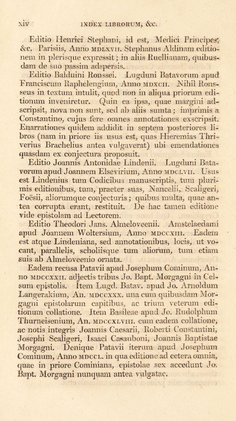 Editio Hciirici Stephani, id est, Meflici Principes; &c. Parisiis, Anno mdlxvii. Stephanus Aldinam editio- nem in plerisque expressit; in aliis Riiellianam, quibus- dam de suo passim adspersis. Editio Balduini Ronssei. Lugduni Batavorum apud Franciscum Raphelengium, Anno mdxcii. jNihil Rons- seus in textum intulit, quod non in aliqua priorum edi- tionum inveniretur. Quin ea ipsa, quae margini ad- scripsit, nova non sunt, sed ab aliis sumta; imprimis a Constantino, cujus fere omnes annotationes exscripsit. Enarrationes quidem addidit in septem posteriores li- bros (nam in priore iis usus est, quas Hieremias Thri- verius Brachelius antea vulgaverat) ubi emendationes quasdam ex conjectura proposuit. Editio Joannis Antonidae Lindenii. Lugduni Bata- vorum apud Joannem Elsevirium, Anno mdclvii. Usus est Lindenius tum Codicibus manuscriptis, timi pluri- mis editionibus, tum, praeter suas, Nancelii, Scaligeri, Foesii, aliorumque conjecturis; quibus multa, quae an- tea corrupta erant, restituit. De hac tamen editione vide epistolam ad Lectorem. Editio Theodori Jans. Almeloveenii. Amstelaedami apud Joannem Woltersium, Anno mdccxiii. Eadem est atque Lindeniana, sed annotationibus, locis, ut vo- cant, parallelis, scholiisque tum aliorum, tum etiam suis ab Almeioveenio ornata. Eadem recusa Patavii apud Josephum Cominum, An- no MDccxxii. adjectis tribus Jo. Bapt. Morgagni in Cel- sum epistolis. Item Lugd. Batav. apud Jo. Arnoldum Langerakium, An. mdccxxx. una cum quibusdam Mor- gagni epistolarum capitibus, ac trium veterum edi- tionum collatione. Item Basileae apud Jo. Rudolphum Thurneisenium, An. mdccxlviii. cum eadem collatione, ac notis integris Joannis Caesarii, Roberti Constantini, Josephi Scaligeri, Isaaci Casauboni, Joannis Baptistae Morgagni. Denique Patavii iterum apud Josephum Commum, Anno mdccl. in qua editione ad cetera omnia, ({uae in priore Cominiana, epistolae sex accedunt Jo. &pt Morgagni nunqiiam antea vulgatae.
