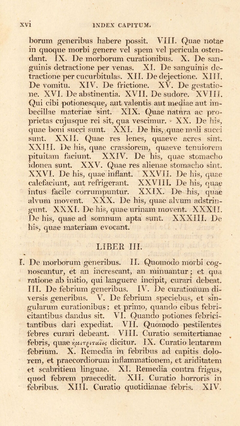 borum generibus habere possit. VIII. Quae notae in quoque morbi genere vel spem vel pericula osten- dant. IX. De morborum curationibus. X. De san- guinis detractione per venas. XI. De sanguinis de- tractione per cucurbitulas. XII. De dejectione. XIII. De vomitu. XIV. De frictione. XV. De gestatio- ne. XVI. De abstinentia. XVII. De sudore. XVIII. Qui cibi potionesque, aut valentis aut mediae aut im- becillae materiae sint. XIX. Quae natura ac pro- prietas cujusque rei sit, qua vescimur. - XX. De his, quae boni succi sunt. XXL De his, quae mali succi sunt. XXII. Quae res lenes, quaeve acres sint. XXIII. De his, quae crassiorem, quaeve tenui(a-em pituitam faciunt. XXIV. De his, quae stomacho idonea sunt. XXV. Quae res alienae stomacho sint. XXVI. De his, quae inflant. XXVII. De his, quae calefaciunt, aut refrigerant. XXVIII. De his, quae intus facile corrumpuntur. XXIX. De his, quae alvum movent. XXX. De his, quae alvum adstrin- gunt. XXXI. De liis, quae urinam movent. XXXII. De his, quae ad somnum apta sunt. XXXIII. De his, quae materiam evocant. LIBER III. I. De morborum generibus. II. Quomodo morbi cog- noscantur, et an increscant, an minuantur; et qua ratione ab initio, qui languere incipit, curari debeat. III. De febrium generibus. IV. ]3e curationum di- versis generibus. V. De febrium speciebus, et sin- gularum curationibus: et primo, quando cibus febri- citantibus dandus sit. VI. Quando potiones febripi- tantibus dari expediat. VII. Quomodo pestilentes febres curari debeant. VIII. Curatio semitertianae febris, quae nfiir^ircc7og dicitur. IX. Curatio lentarum febrium. X. Remedia in febribus ad capitis dolo- rem, et praecordiorum inflammationem, et ariditatem et scabritiem linguae. XL Remedia contra frigus, quod febrem praecedit. XII. Curatio horroris in febribus. XIII. Curatio quotidianae febris. XIV.