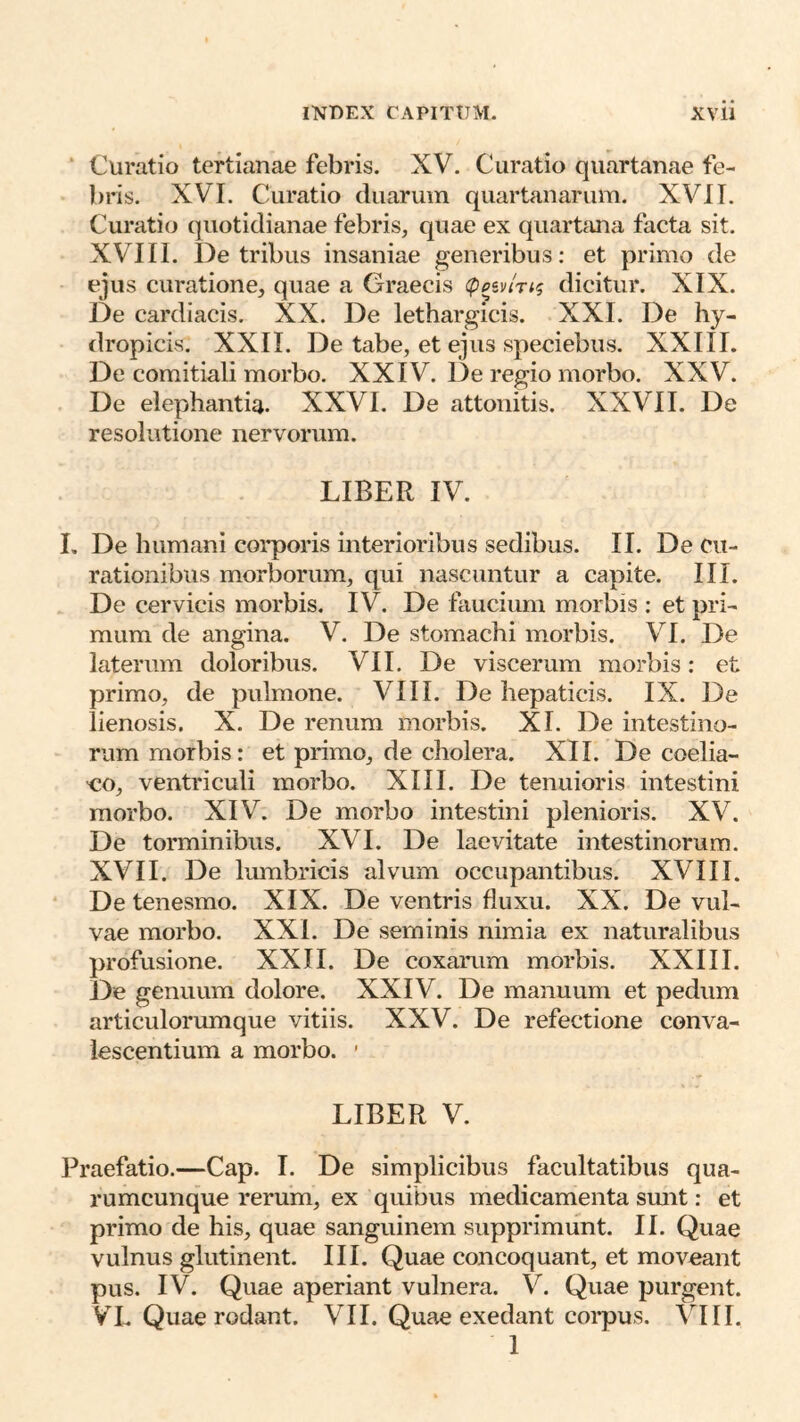 ‘ Curatio tertianae febris. XV. Curatio quartanae fe- bris. XVI. Curatio duarum quartanarum. XVII. Curatio quotidianae febris, quae ex quartana facta sit. XVIII. De tribus insaniae generibus: et primo de ejus curatione, quae a Graecis (ppivin^ dicitur. XIX. De cardiacis. XX. De lethargicis. XXI. De hy- dropicis. XXII. De tabe, et ejus speciebus. XXIII. De comitiali morbo. XXIV. De regio morbo. XXV. De elephantia. XXVI. De attonitis. XXVII. De resolutione nervorum. LIBER IV. I, De humani corporis interioribus sedibus. II. De cu- rationibus morborum, qui nascuntur a capite. III. De cervicis morbis. IV. De faucium morbis : et pri- mum de angina. V. De stomachi morbis. VI. De laterum doloribus. VII. De viscerum morbis: et primo, de pulmone. VIII. De hepaticis. IX. De lienosis. X. De renum morbis. XI. De intestino- rum morbis: et primo, de cholera. XII. De coelia- co, ventriculi morbo. XIII. De tenuioris intestini morbo. XIV. De morbo intestini plenioris. XV. De torminibus. XVI. De laevitate intestinorum. XVII. De lumbricis alvum occupantibus. XVIII. De tenesmo. XIX. De ventris fluxu. XX. De vul- vae morbo. XXL De seminis nimia ex naturalibus profusione. XXII. De coxarum morbis. XXIII. De genuum dolore. XXIV. De manuum et pedum articuloriunque vitiis. XXV. De refectione conva- lescentium a morbo. ’ LIBER V. Praefatio.—Gap. I. De simplicibus facultatibus qua- rumcunque rerum, ex quibus medicamenta smit; et primo de his, quae sanguinem supprimunt. II. Quae vulnus glutinent. III. Quae concoquant, et moveant pus. IV. Quae aperiant vulnera. V. Quae purgent. VL Quae rodant. VII. Quae exedant corpus. VIII. 1