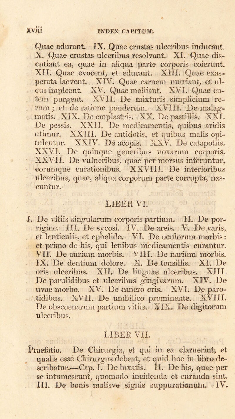 Quae adurant IX. Quae crustas ulceribus inducant. X. Quae crustas ulceribus resolvant. XI. Quae dis- cutiant ea, quae in aliqua parte corporis coierunt. XII. Quae evocent, et educant. XIII. Quae exas- perata laevent. XIV. Quae carnem nutriant, et ul- cus impleant. XV. Quae molliant. XVI. Quae cu- . tem purgent. XVII. De mixturis simplicium re- rum ; et de ratione ponderum. XVIII. De malag- matis, XIX. De emplastris. , XX. De pastillis. XXI. De pessis. XXII. De medicamentis, quibus aridis utimur. XXIII. De antidotis, et quibus malis opi- tulentur. XXIV. De acopis. XXV. De catapotiis. XXVI. De quinque generibus noxarum corporis, • XXVII. De vulneribus, quae per morsus inferuntur, eorumque curationibus. XXVIII. De interioribus ulceribus, quae, aliqua cor|X)rum parte corrupta, nas- cuntur. LIBER VI. J. De vitiis singularum corporis partium. II. De por- rigine. III. De sycosi. IV. De areis. V. De varis, et lenticulis, et eplielide. VI. De oculorum morbis: et primo de liis, qui lenibus medicamentis curantur. VII. De aurium morbis. VIII. De narium morbis. IX. De dentium dolore. X. De tonsillis. XI. De oris ulceribus. XII. De linguae ulceribus. XIII, De parulidibus et ulceribus gingivarum. XIV. De uvae morbo. XV. De cancro oris. XVI. De paro- tidibus. XVII. De umbilico prominente. XVIII. De obscoenariim partium vitiis. XIX. De digitorum ulceribus. LIBER VII. Praefatio. De Chirurgia, et qui in ea claruerint, et qualis esse Chirurgus debeat, et quid hoc in libro de- scribatur.—^Cap. I. De luxatis. II. De his, quae per se intumescunt, quomodo incidenda et curanda sint. III, De bonis malisve signis suppurationum. IV.