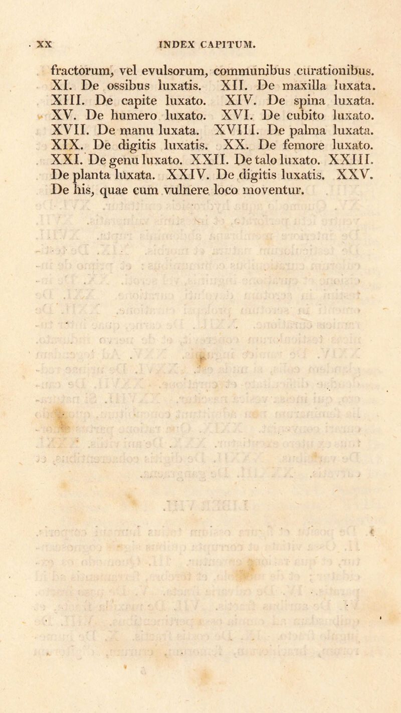 fractorum^ vel evulsorum, communibus curationibus. XI. De ossibus luxatis. XII. De maxilla luxata. XIII. De capite luxato. XIV. De spina luxata. V XV. De humero luxato. XVI. De cubito luxato. XVII. De manu luxata. XVIIl. De palma luxata. XIX. De digitis luxatis. XX. De femore luxato. , XXI. De genu luxato. XXII. De talo luxato. XXIII. De planta luxata. XXIV. De digitis luxatis. XXV. De his, quae cum vulnere loco moventur.