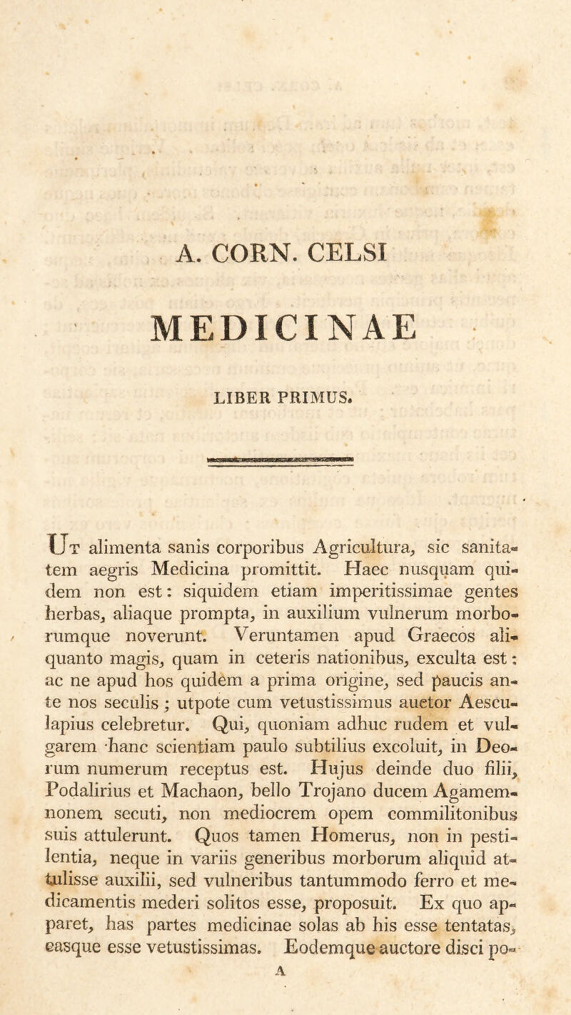 A. CORN. CELSI MEDICINAE LIBER PRIMUS. Ut alimenta sanis corporibus Agricultura, sic sanita- tem aegris Medicina promittit. Haec nusquam qui- dem non est: siquidem etiam imperitissimae gentes herbas, aliaque prompta, in auxilium vulnerum morbo- rumque noverunt. Veruntamen apud Graecos ali- quanto magis, quam in ceteris nationibus, exculta est; ac ne apud hos quidem a prima origine, sed paucis an- te nos seculis; utpote cum vetustissimus auctor Aescu- lapius celebretur. Qui, quoniam adhuc rudem et vul- garem hanc scientiam paulo subtilius excoluit, in Deo- rum numerum receptus est. Hujus deinde duo filii, Podalirius et Machaon, bello Trojano ducem Agamem- nonem secuti, non mediocrem opem commilitonibus suis attulerunt. Quos tamen Homerus, non in pesti- lentia, neque in variis generibus morborum aliquid at- tulisse auxilii, sed vulneribus tantummodo ferro et me- dicamentis mederi solitos esse, proposuit. Ex quo ap- paret, has partes medicinae solas ab his esse tentatas> easque esse vetustissimas. Eodemque auctore disci po- A