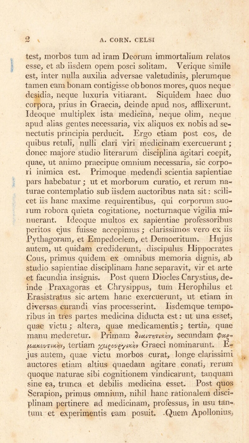 test, morbos tum ad iram Deorum immortalium relatos esse^ et ab iisdem opem posci solitam. Verique simile est, inter nulla auxilia adversae valetudinis, plerumque tamen eam bonam contigisse ob bonos mores, quos neque desidia, neque luxuria vitiarant. Siquidem haec duo corpora, prius in Graecia, deinde apud nos, afflixerunt, Ideoque multiplex ista medicina, neque olim, neque apud alias gentes necessaria, vix aliquos ex nobis ad se- nectutis principia perducit. Ergo etiam post eos, de quibus retuli, nulli clari viri medicinam exercuerunt; donec majore studio literarum disciplina agitari coepit, quae, ut animo praecipue omnium necessaria, sic corpo- ri inimica est. Primoque medendi scientia sapientiae pars habebatur; ut et morborum curatio, et rerum na- turae contemplatio sub iisdem auctoribus nata sit: scili- cet iis hanc maxime requirentibus, qui corporum suo- 1 um robora quieta cogitatione, nocturnaque vigilia mi- nuerant. Ideoque multos ex sapientiae professoribus peritos ejus fuisse accepimus; clarissimos vero ex iis Pythagoram, et Empedoclem, et Democritum. Hujus autem, ut quidam crediderunt, discipulus Hippocrates Cous, primus quidem ex omnibus memoria dignis, ab studio sapientiae disciplinam hanc separavit, vir et arte et facundia insignis. Post quem Diocles Carystius, de- inde Praxagoras et Chrysippus, tum Herophilus et Erasistratus sic artem hanc exercuerunt, ut etiam in diversas curandi vias processerint. Iisdem que tempo- ribus in tres partes medicina diducta est: ut una esset, quae victu; altera, quae medicamentis; tertia, quae manu mederetur. Primam '^luirr^riKh} secundam iickvf tertiam Graeci nominarunt. E- jus autem, quae victu morbos curat, longe clarissimi auctores etiam altius quaedam agitare conati, rerum quoque naturae sibi cognitionem vindicarunt, tanquam sine ea, trunca et debilis medicina esset. Post quos Serapion, primus omnium, nihil hanc rationalem disci- plinam pertinere ad medicinam, professus, in usu tan- tum et experimentis eam posuit. -Quem Apollonius,