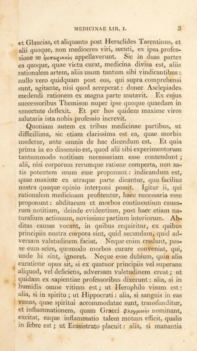 «t Glaucias, et aliquanto post Heraclides Tarentinus, et alii quoque, non mediocres viri, secuti, ex ipsa profes- sione se appellaverunt. Sic in duas partes ea quoque, quae victu curat, medicina divisa est, aliis rationalem artem, aliis usum tantum sibi vindicantibus: nullo vero quidquam post eos, qui supra comprehensi sunt, agitante, nisi quod acceperat: donec Asclepiades medendi rationem ex magna parte mutavit. Ex cujus successoribus Themison nuper ipse quoque quaedam in senectute deflexit. Et per hos quidem maxime viros salutaris ista nobis professio increvit. Quoniam autem ex tribus medicinae partibus, ut difficillima, sic etiam clarissima est ea, quae morbis medetur, ante omnia de hac dicendum est. Et quia prima in eo dissensio est, quod alii sibi experimentorum tantummodo notitiam necessariam esse contendunt; alii, nisi corporum rerumque ratione comperta, non sa- tis potentem usum esse proponunt: indicandum est, quae maxime ex utraque parte dicantur, quo facilius nostra quoque opinio interponi possit. Igitur ii, qui rationalem medicinam profitentur, haec necessaria esse proponunt: abditarum et morbos continentium causa- rum notitiam, deinde evidentium, post haec etiam na- turalium actionum, novissime partium interiorum. Ab- ditas causas vocant, in quibus requiritur, ex quibus principiis nostra corpora sint, quid secundam, quid ad- versam valetudinem faciat. Neque enim credunt, pos- se eum scire, quomodo morbos curare conveniat, qui, unde hi sint, ignoret. Neque esse dubium, quin alia curatione opus sit, si ex quatuor principiis vel superans aliquod, vel deficiens, adversam valetudinem creat; ut quidam ex sapientiae professoribus dixerunt: alia, si in humidis omne vitium est; ut Herophilo visura est: alia, si in spiritu; ut Hippocrati; alia, si sanguis in eas venas, quae spiritui accommodatae sunt, transfunditur, et inflammationem, quam Graeci nominant, excitat, eaque inflammatio talem motum efficit, qualis in febre est; ut Erasistrato placuit: alia, si manantia