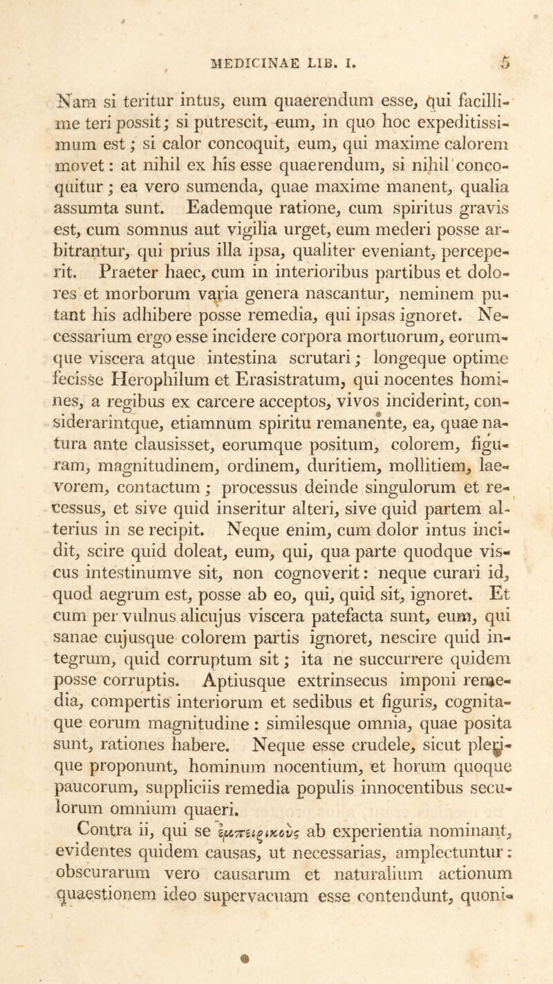 Nara si teritur intus, eum quaerendum esse, qui facilli- me teri possit; si putrescit, eum, in quo hoc expeditissi- mum est; si calor concoquit, eum, qui maxime calorem movet: at nihil ex his esse quaerendum, si nihil conco- quitur ; ea vero sumenda, quae maxime manent, qualia assumta sunt. Eadem que ratione, cum spiritus gravis est, cum somnus aut vigilia urget, eum mederi posse ar- bitrantur, qui prius illa ipsa, qualiter eveniant, percepe- rit. Praeter haec, cum in interioribus partibus et dolo- res et morborum vajia genera nascantur, neminem pu- tant his adhibere posse remedia, qui ipsas ignoret. Ne- cessarium ergo esse incidere corpora mortuorum, eorum- que viscera atque intestina scrutari; longeque optime fecisse Herophilum et Erasistratum, qui nocentes homi- nes, a regibus ex carcere acceptos, vivos inciderint, con- siderarintque, etiamnum spiritu remanente, ea, quae na- tura ante clausisset, eorumque positum, colorem, figu- ram, magnitudinem, ordinem, duritiem, mollitiem, lae- vorem, contactum; processus deinde singulorum et re- cessus, et sive quid inseritur alteri, sive quid partem al- terius in se recipit. Neque enim, cum dolor intus inci- dit, scire quid doleat, eum, qui, qua parte quodque vis- cus intestinumve sit, non cognoverit: neque curari id, quod aegrum est, posse ab eo, qui, quid sit, ignoret. Et cum per vulnus alicujus viscera patefacta sunt, eum, qui sanae cujusque colorem partis ignoret, nescire quid in- tegriun, quid corruptum sit; ita ne succurrere quidem posse corruptis. Aptiusque extrinsecus imponi renie- dia, compertis interiorum et sedibus et figuris, cognita- que eorum magnitudine : similesque omnia, quae posita sunt, rationes habere. Neque esse crudele, sicut ple|j^- que proponunt, hominum nocentium, et horum quoque paucorum, suppliciis remedia populis innocentibus secu- lorum omnium quaeri. Contra ii, qui se ab experientia nominant, evidentes quidem causas, ut necessarias, amplectuntur: obscurarum vero causarum et naturalium actionum quaestionem ideo supervacuam esse contendunt, quoni-