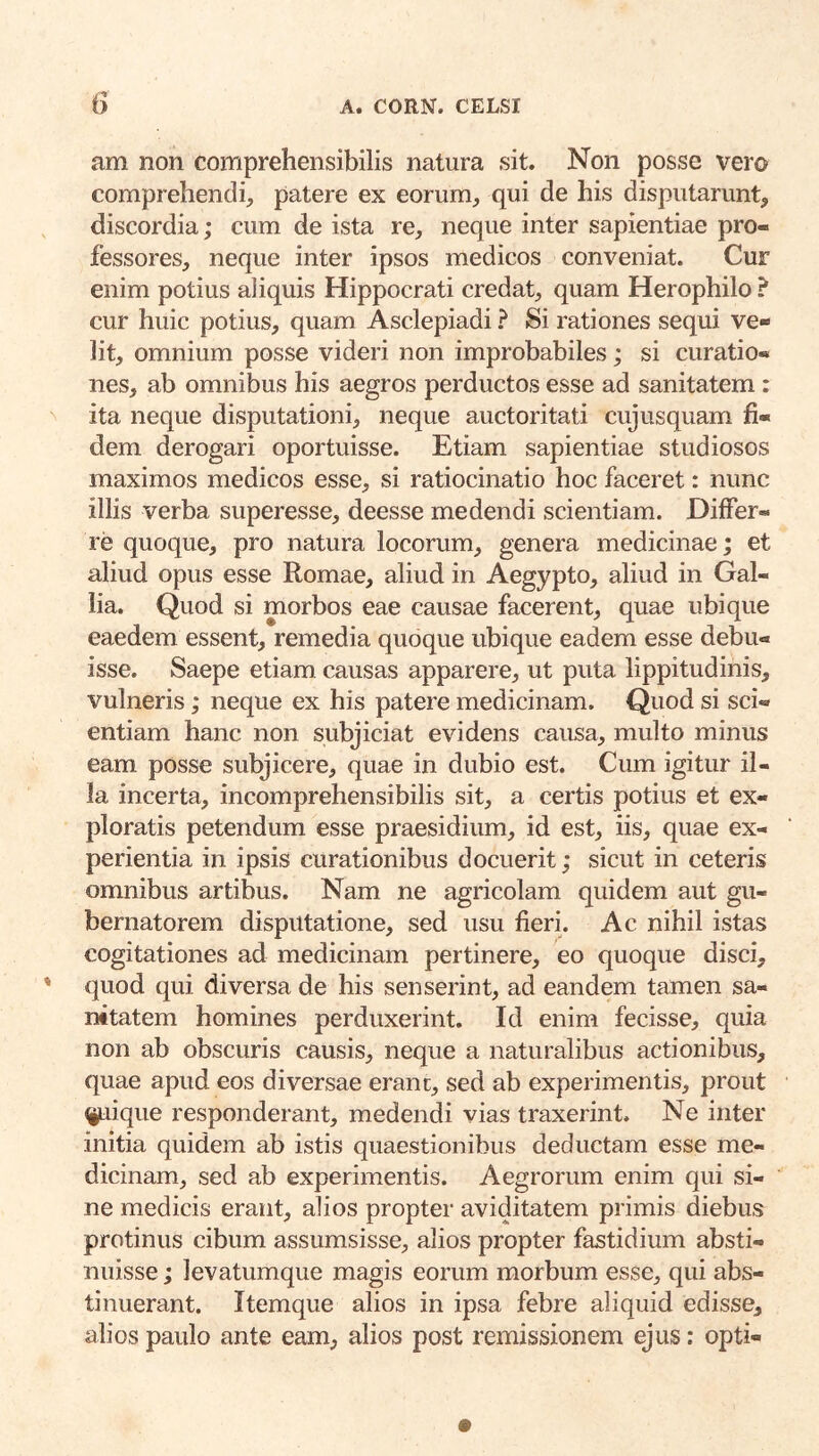 am non comprehensibilis natura sit. Non posse vero comprehendi, patere ex eorum, qui de his disputarunt, discordia; cum de ista re, neque inter sapientiae pro- fessores, neque inter ipsos medicos conveniat. Cur enim potius aliquis Hippocrati credat, quam Herophile ? cur huic potius, quam Asclepiadi ? Si rationes sequi ve- lit, omnium posse videri non improbabiles; si curatio- nes, ab omnibus his aegros perductos esse ad sanitatem: ita neque disputationi, neque auctoritati cujusquam fi- dem derogari oportuisse. Etiam sapientiae studiosos maximos medicos esse, si ratiocinatio hoc faceret: nunc illis verba superesse, deesse medendi scientiam. Differ- re quoque, pro natura locorum, genera medicinae; et aliud opus esse Romae, aliud in Aegypto, aliud in Gal- lia. Quod si morbos eae causae facerent, quae ubique eaedem essent, remedia quoque ubique eadem esse debu- isse. Saepe etiam causas apparere, ut puta lippitudinis, vulneris; neque ex his patere medicinam. Quod si sci- entiam hanc non subjiciat evidens causa, multo minus eam posse subjicere, quae in dubio est. Cum igitur il- la incerta, incomprehensibilis sit, a certis potius et ex- ploratis petendum esse praesidium, id est, iis, quae ex- perientia in ipsis curationibus docuerit; sicut in ceteris omnibus artibus. Nam ne agricolam quidem aut gu- bernatorem disputatione, sed usu fieri. Ac nihil istas cogitationes ad medicinam pertinere, eo quoque disci, quod qui diversa de his senserint, ad eandem tamen sa- nitatem homines perduxerint. Id enim fecisse, quia non ab obscuris causis, neque a naturalibus actionibus, quae apud eos diversae erane, sed ab experimentis, prout %uique responderant, medendi vias traxerint. Ne inter initia quidem ab istis quaestionibus deductam esse me- dicinam, sed ab experimentis. Aegrorum enim qui si- ne medicis erant, alios propter aviditatem primis diebus protinus cibum assumsisse, alios propter fastidium absti- nuisse ; levatumque magis eorum morbum esse, qui abs- tinuerant. Itemque alios in ipsa febre aliquid edisse, alios paulo ante eam, alios post remissionem ejus: opti-