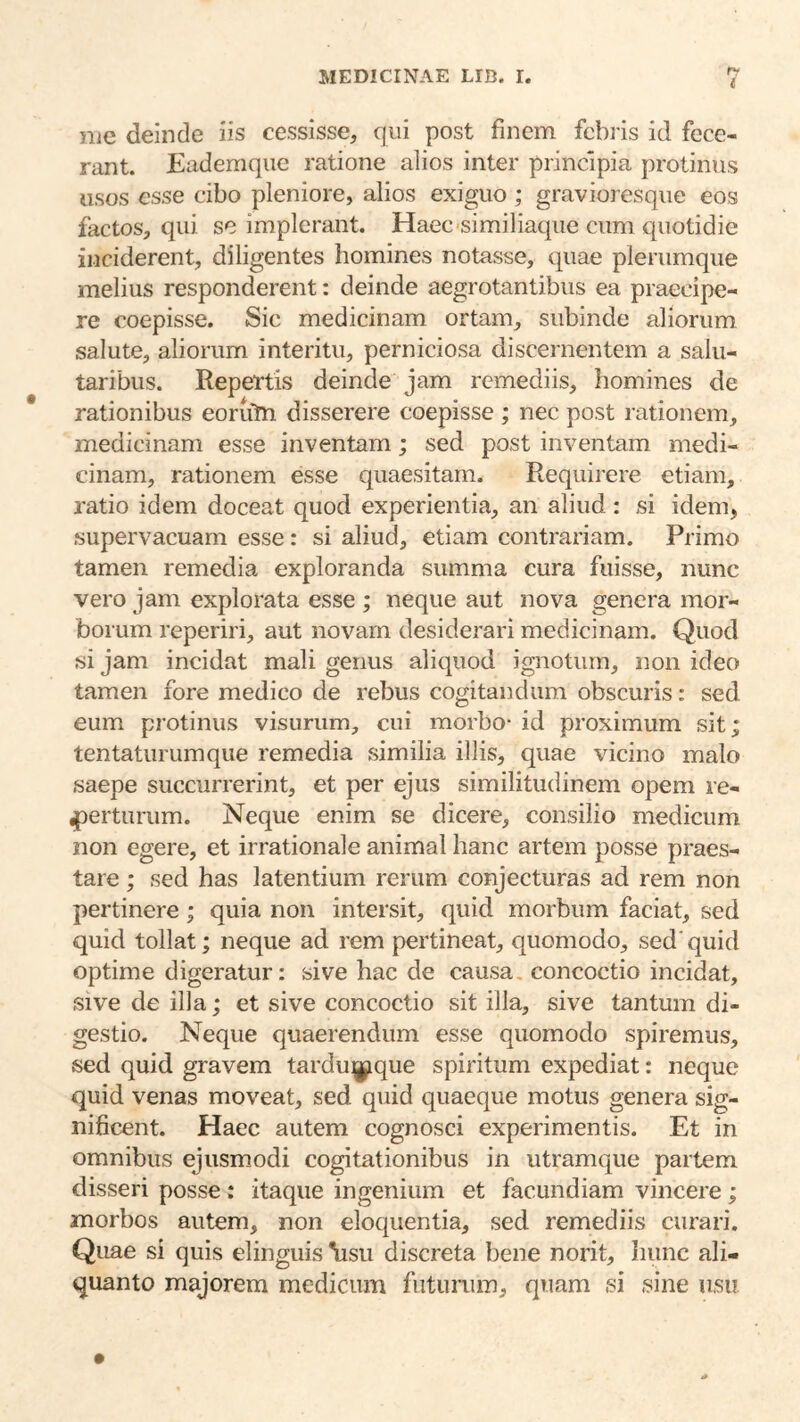 fY njc deinde iis cessisse, qui post finem fcbiis id fece- rant. Eademqiie ratione alios inter principia protinus usos esse cibo pleniore, alios exiguo ; gravioresqiie eos factos, qui se impleraiit. Haec similiacpie cum quotidie inciderent, diligentes homines notasse, quae plerumque melius responderent: deinde aegrotantibus ea praecipe- re coepisse. Sic medicinam ortam, subinde aliorum salute, aliorum interitu, perniciosa discernentem a salu- taribus. Repertis deinde jam remediis, homines de rationibus eoruln disserere coepisse ; nec post rationem, medicinam esse inventam; sed post inventam medi- cinam, rationem esse quaesitam. Requirere etiam, ratio idem doceat quod experientia, an aliud: si idem, supervacuam esse: si aliud, etiam contrariam. Primo tamen remedia exploranda summa cura fuisse, nunc vero jam explorata esse ; neque aut nova genera mor- borum reperiri, aut novam desiderari medicinam. Quod si jam incidat mali genus aliquod ignotum, non ideo tamen fore medico de rebus cogitandum obscuris: sed eum protinus visurum, cui morbo- id proximum sit; tentaturumque remedia similia illis, quae vicino malo saepe succurrerint, et per ejus similitudinem opem re- 4)erturum. Neque enim se dicere, consilio medicum non egere, et irrationale animal hanc artem posse praes- tare ; sed has latentium rerum conjecturas ad rem non pertinere; quia non intersit, quid morbum faciat, sed quid tollat; neque ad rem pertineat, quomodo, sed'quid optime digeratur: sive hac de causa, concoctio incidat, sive de illa; et sive concoctio sit illa, sive tantum di- gestio. Neque quaerendum esse quomodo spiremus, sed quid gravem tardu^jique spiritum expediat: neque quid venas moveat, sed quid quaeque motus genera sig- nificent. Haec autem cognosci experimentis. Et in omnibus ejusm-odi cogitationibus in utramque partem disseri posse ; itaque ingenium et facundiam vincere; morbos autem, non eloquentia, sed remediis curari. Quae si quis elinguis \isu discreta bene norit, hunc ali- quanto majorem medicum futurum, quam si sine usu