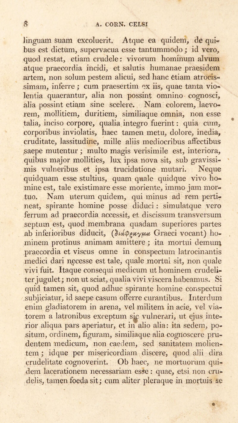 Jinguam Suam excoluerit. Atque ea quidem, de qui- bus est dictum, supervacua esse tantummodo; id vero, quod restat, etiam crudele: vivorum hominum alvum atque praecordia incidi, et salutis humanae praesidem artem, non solum pestem alicui, sed hanc etiam atrocis- simam, inferre; cum praesertim ex iis, quae tanta vio- lentia quaerantur, alia non possint omnino cognosci, alia possint etiam sine scelere. Nam colorem, laevo- rem, mollitiem, duritiem, similiaque omnia, non esse talia, inciso corpore, qualia integro fuerint: quia cum, corporibus inviolatis, haec tamen metu, dolore, inedia, cruditate, lassitudine, mille aliis mediocribus affectibus .saepe mutentur; multo magis verisimile est, interiora, quibus major mollities, lux ipsa nova sit, sub gravissi- mis vulneribus et ipsa trucidatione mutari. Neque quidquam esse stultius, quam quale quidque vivo ho- mine est, tale existimate esse moriente, iinmo jam mor- tuo. Nam uterum quidem, qui minus ad rem pertir neat, spirante homine posse diduci: simulatque vero ferrum ad praecordia accessit, et discissum transversum septum est, quod membrana quadam superiores partes ab inferioribus diducit, Qi(i(p^oc.yfAa Graeci vocant) ho- minem protinus animam amittere; ita mortui demum praecordia et viscus omne in conspectum latrocinantis medici dari necesse est tale, quale mortui sit, non quale vivi fuit. Itaque consequi medicum ut hominem crudeli- ter jugulet; non ut sciat, qualia vivi viscera habeamus. Si quid tamen sit, quod adhuc spirante homine conspectui subjiciatur, id saepe casum offerre curantibus. Interdum enim gladiatorem in arena, vel militem in acie, vel via- torem a latronibus exceptum s^ vulnerari, ut ejus inte- rior aliqua pars aperiatur, et in alio alia: ita sedem, po- situm, ordinem, figuram, similiaque alia cognoscere pru- dentem medicum, non caedem, sed sanitatem molien- tem ; idque per misericordiam discere, quod alii dira crudelitate cognoverint. Ob haec, ne mortuorum qui- dem lacerationem necessariam esse: quae, etsi non cru- delis, tamen foeda sit; cum aliter pleraque in mortuis se