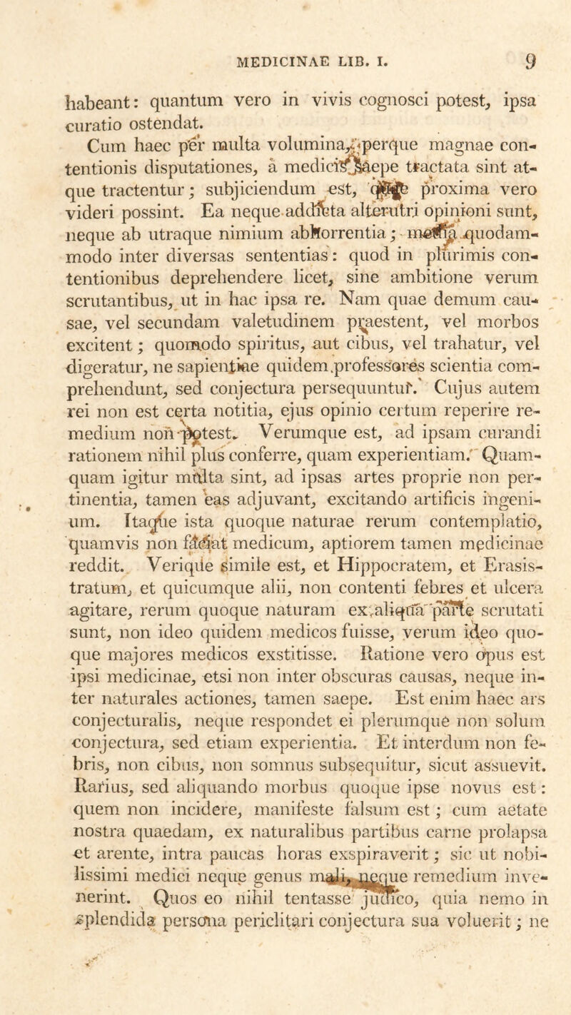 habeant: quantum vero in vivis cognosci potest, ipsa curatio ostendat. Cum haec p'er multa volumina^jperque magnae con- tentionis disputationes, a medici’^5^epe tfactata sint at- que tractentur; subjiciendum est, proxima vero videri possint. Ea neque addifeta alterutri opinioni sunt, neque ab utraque nimium abhorrentia; mei^ jquodam- modo inter diversas sententias: quod in plurimis con- tentionibus deprehendere licet, sine ambitione verum scrutantibus, ut in hac ipsa re. Nam quae demum cau- sae, vel secundam valetudinem pi;aestent, vel morbos excitent; quomodo spiritus, uut cibus, vel trahatur, vel digeratur, ne sapientiae quidem .professores scientia com- prehendunt, sed conjectura persequuntuf.’ Cujus autem rei non est certa notitia, ejus opinio certum reperire re- medium non-^test. Verumque est, ad ipsam curandi rationem nihil plus conferre, quam experientiam.' Quam- quam igitur mtdta sint, ad ipsas artes proprie non per- tinentia, tamen eas adjuvant, excitando artificis ingeni- um. Itai^ie ista quoque naturae rerum contemplatio, quamvis non fMat medicum, aptiorem tamen medicinae reddit. Veriqde simile est, et Hippocratem, et Erasis- tratum, et quicumque alii, non contenti febres et ulcera agitare, rerum quoque naturam ex.aliqtiaparte scrutati sunt, non ideo quidem medicos fuisse, verum ideo quo- que majores medicos exstitisse. Ratione vero opus est ipsi medicinae, etsi non inter obscuras causas, neque in- ter naturales actiones, tamen saepe. Est enim haec ars conjecturalis, neque respondet ei plerumque non solum conjectura, sed etiam experientia. Et interdum non fe- bris, non cibus, non somnus subsequitur, sicut assuevit. Rarius, sed aliquando morbus quoque ipse novus est: quem non incidere, manifeste falsura est; cum aetate nostra quaedam, ex naturalibus partibus carne prolapsa ct arente, intra paucas horas exspiraverit; sic ut nobi- lissimi medici neque genus m^ii^me^e remedium inve- nerint. Quos eo nihil tentasse jucHco, quia nemo in >splendida persona periclitari conjectura sua voluerit; ne