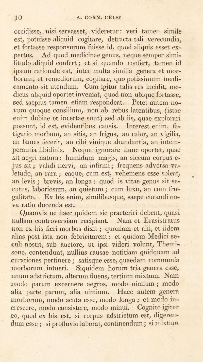 occidisse^ nisi servasset^, videretur: veri tamen simile est, potuisse aliquid cogitare, detracta tali verecundia, et fortasse responsurum fuisse id, quod aliquis esset ex- pertus. Ad quod medicinae genus, neque semper simi- litudo aliquid confert; et si quando confert, tamen id ipsum rationale est, inter multa similia genera et mor- borum, et remediorum, cogitare, quo potissimum medi- camento sit utendum. Cum igitur talis res incidit, me- dicus aliquid oportet inveniat, quod non ubique fortasse, sed saepius tamen etiam respondeat. Petet autem no- vum quoque consilium, non ab rebus latentibus, (istae enim dubiae et incertae sunt) sed ab iis, quae explorari possunt, id est, evidentibus causis. Interest enim, fa- tigatio morbum, an sitis, an frigus, an calor, an vigilia, an fames fecerit, an cibi vinique abundantia, an intem- perantia libidinis. Neque ignorare hunc oportet, quae sit aegri natura: humidum magis, an siccum corpus e- qus sit; validi nervi, an infirmi; frequens adversa va- letudo, an rara; eaque, cum est, vehemens esse soleat, an levis; brevis, an longa: quod is vitae genus sit se- cutus, laboriosum, an quietum; cum luxu, an cum fru- galitate. Ex his enim, similibusque, saepe curandi no- va ratio ducenda est. Quamvis ne haec quidem sic praeteriri debent, quasi nullam controversiam recipiant. Nam et Erasistratus non ex his fieri morbos dixit; quoniam et alii, et iidem alias post ista non febricitarent: et quidam Medici se- culi nostri, sub auctore, ut ipsi videri volunt, Themi- sone, contendunt, nullius causae notitiam quidquam ad curationes pertinere; satisque esse, quaedam communia morborum intueri. Siquidem horum tria genera esse, unum adstrictum, alterum fluens, tertium mixtum. Nam modo parum excernere aegros, modo nimium; modo alia parte parum, alia nimium. Haec autem genera morborum, modo acuta esse, modo longa ; et modo in- crescere, modo consistere, modo minui. Cognito igitur eo, quod ex his est, si corpus adstrictum est, digeren- dum esse; si profluvio laborat, continendum; si mixtum