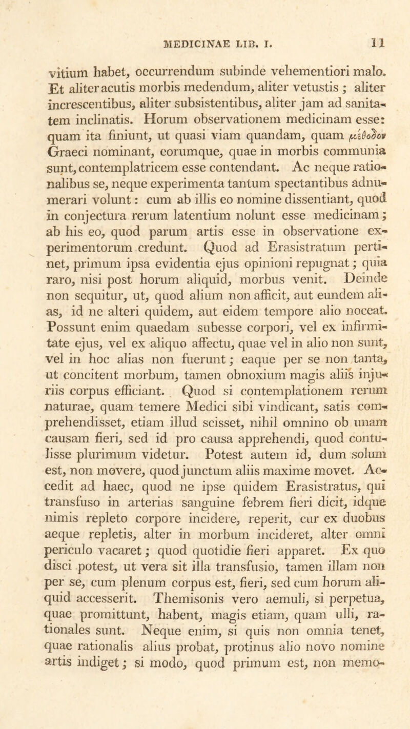 vitium liabet^ occurrendum subinde veliementiori malo. Et aliter acutis morbis medendum, aliter vetustis ; aliter increscentibus, aliter subsistentibus, aliter jam ad sanita*. tem inclinatis. Horum observationem medicinam esse: quam ita finiunt, ut quasi viam quandam, quam Graeci nominant, eorumque, quae in morbis communia supt, contemplatricem esse contendant. Ac neque ratio- nalibus se, neque experimenta tantum spectantibus adnu- merari volunt: cum ab illis eo nomine dissentiant, quod in conjectura rerum latentium nolunt esse medicinam; ab his eo, quod parum artis esse in observatione ex- perimentorum credunt. Quod ad Erasistratiim perti- net, primum ipsa evidentia ejus opinioni repugnat; quia raro, nisi post horum aliquid, morbus venit. Deinde non sequitur, ut, quod alium non afficit, aut eundem ali- as, id ne alteri quidem, aut eidem tempore alio noceat. Possunt enim quaedam subesse corpori, vel ex infirmi- tate ejus, vel ex aliquo affectu, quae vel in alio non sunt, vel in hoc alias non fuerunt; eaque per se non tanta, ut concitent morbum, tamen obnoxium magis aliis inju- riis corpus efficiant. Quod si contemplationem rerum naturae, quam temere Medici sibi vindicant, satis com- prehendisset, etiam illud scisset, nihil omnino ob unam causam fieri, sed id pro causa apprehendi, quod contu- lisse plurimum videtur. Potest autem id, dum solum est, non movere, quod junctum aliis maxime movet. Ac- cedit ad haec, quod ne ipse quidem Erasistratus, qui transfuso in arterias sanguine febrem fieri dicit, idque nimis repleto corpore incidere, reperit, cur ex duobus aeque repletis, alter in morbum incideret, alter omni periculo vacaret; quod quotidie fieri apparet. Ex quo disci potest, ut vera sit illa transfusio, tamen illam non per se, cum plenum corpus est, fieri, sed cum horum ali- quid accesserit. Themisonis vero aemuli, si perpetua, quae promittunt, habent, magis etiam, quam ulli, ra- tionales sunt. Neque enim, si quis non omnia tenet, quae rationalis alius probat, protinus alio novo nomine artis indiget; si modo, quod primum est, non memo-