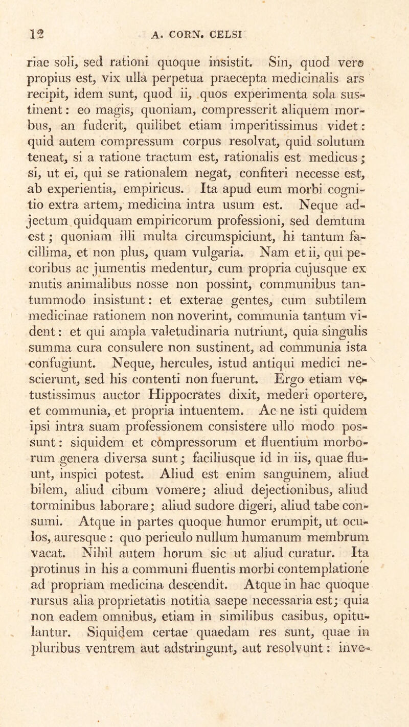 riae soli, sed rationi quoque insistit. Sin, quod ver® propius est, vix ulla perpetua praecepta medicinalis ars recipit, idem sunt, quod ii, quos experimenta sola sus- tinent : eo magis, quoniam, compresserit aliquem mor- bus, an fuderit, quilibet etiam imperitissimus videt: quid autem compressum corpus resolvat, quid solutum teneat, si a ratione tractum est, rationalis est medicus; si, ut ei, qui se rationalem negat, confiteri necesse est, ab experientia, empiricus. Ita apud eum morbi cogni- tio extra artem, medicina intra usum est. Neque ad- jectum quidquam empiricorum professioni, sed demtum est; quoniam illi multa circumspiciunt, hi tantum fa- cillima, et non plus, quam vulgaria. Nam et ii, qui pe- coribus ac jumentis medentur, cum propria cujusque ex mutis animalibus nosse non possint, communibus tan- tummodo insistunt: et exterae gentes, cum subtilem medicinae rationem non noverint, communia tantum vi- dent : et qui ampla valetudinaria nutriunt, quia singulis summa cura consulere non sustinent, ad communia ista confugiunt. Neque, hercules, istud antiqui medici ne- scierunt, sed his contenti non fuerunt. Ergo etiam vgx tustissimus auctor Hippocrates dixit, mederi oportere, et communia, et propria intuentem. Ac ne isti quidem ipsi intra suam professionem consistere ullo modo pos- sunt : siquidem et cbmpressorum et fluentium morbo- rum genera diversa sunt; faciliusque id in iis, quae flu- unt, inspici potest. Aliud est enim sanguinem, aliud bilem, aliud cibum vomere; aliud dejectionibus, aliud torminibus laborare; aliud sudore digeri, aliud tabe con- sumi. Atque in partes quoque humor erumpit, ut ocu- los, auresque : quo periculo nullum humanum membrum vacat. Nihil autem horum sic ut aliud curatur. Ita protinus in his a communi fluentis morbi contemplatione ad propriam medicina descendit. Atque in hac quoque rursus alia proprietatis notitia saepe necessaria est; quia non eadem omnibus, etiam in similibus casibus, opitu- lantur. Siquidem certae quaedam res sunt, quae in pluribus ventrem aut adstringunt, aut resolvunt; inve-