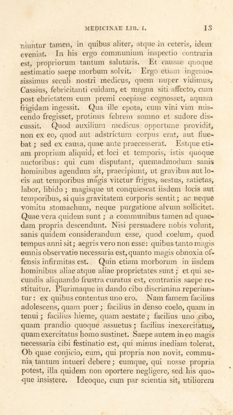 riiuntur tamen, in quibus aliter, atque in ceteris, idem eveniat. In liis ergo communium inspectio contraria est, propriorum tantum salutaris. Et causae quoque aestimatio saepe morbum solvit. Ergo etiam ingenio- sissimus seculi nostri medicus, quem nuper vidimus, Cassius, febricitanti cuidam, et magna siti affecto, cum post ebrietatem eum premi coepisse cognosset, aquam frigidam ingessit. Qua ille epota, cum vini vim mis- cendo fregisset, protinus febrem somno et sudore dis- cussit. Quod auxilium medicus opportune providit, non ex eo, quod aut adstrictiira corpus erat, aut flue- bat ; sed ex causa, quae ante praecesserat. Estque eti- am proprium aliquid, et loci et temporis, istis quoque auctoribus; qui cum disputant, quemadmodum sanis hominibus agendum sit, praecipiunt, ut gravibus aut lo- cis aut temporibus magis vitetur frigus, aestus, satietas, labor, libido; magisque ut conquiescat iisdem locis aut temporibus, si quis gravitatem corporis sentit; ac neque vomitu stomachum, neque purgatione alvum sollicitet. Quae vera quidem sunt; a communibus tamen ad cinae- dam propria descendunt. Nisi persuadere nobis volunt, sanis quidem considerandum esse, quod coelum, quod tempus anni sit; aegris vero non esse: quibus tanto magis omnis observatio necessaria est, quanto magis obnoxia of- fensis infirmitas est. Quin etiam morborum in iisdem hominibus aliae atque aliae proprietates sunt; et qui se- cundis aliquando frustra curatus est, contrariis saepe re- stituitur. Plurimaque in dando cibo discrimina reperiun- tur: ex quibus contentus uno ero. Nam famem facilius adolescens, quam puer; facilius in denso coelo, quam in tenui; facilius hieme, cpiam aestate; facilius uno cibo, quam prandio quoque assuetus; facilius inexercitatus, quam exercitatus homo sustinet. Saepe autem in eo magis necessaria cibi festinatio est, qui minus inediam tolerat. Ob quae conjicio, eum, qui propria non novit, commu- nia^ tantum intueri debere; eumque, qui nosse propria potest, illa quidem non oportere negligere, sed his quo- que insistere. Ideoque, cum par scientia sit, utiliorem