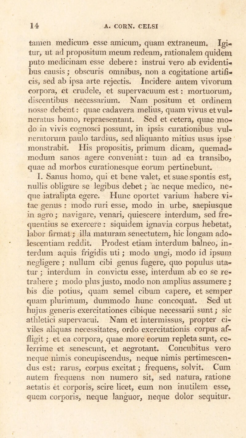 tamen medicum esse amicum, quam extraneum. Igi- tur, ut ad propositum meum redeam, rationalem quidem puto medicinam esse debere: instrui vero ab evidenti- bus causis ; obscuris omnibus, non a cogitatione artifi- cis, sed ab ipsa arte rejectis. Incidere autem vivorum corpora, et crudele, et supervacuum est: mortuorum, discentibus necessarium. Nam positum et ordinem nosse debent: quae cadavera melius, quam vivus et vul- neratus homo, repraesentant. Sed et cetera, quae mo- do in vivis cognosci possunt, in ipsis curationibus vul- neratorum paulo tardius, sed aliquanto mitius usus ipse monstrabit. His propositis, primum dicam, quemad- modum sanos agere conveniat: tum ad ea transibo, quae ad morbos curationesque eorum pertinebunt. 1. Sanus homo, qui et bene valet, et suae spontis est, nullis obligare se legibus debet; ac neque medico, ne- que iatralipta egere. Hunc oportet varium habere vi- tae genUs : modo ruri esse, modo in urbe, saepiusque in agro; navigare, venari, quiescere interdum, sed fre- quentius se exercere : siquidem ignavia corpus hebetat, labor firmat; illa maturam senectutem, hic longam ado- iescentiam reddit. Prodest etiam interdum balneo, in- terdum aquis frigidis uti; modo ungi, modo id ipsum negligere; nullum cibi genus fugere, quo populus uta- tur ; interdum in convictu esse, interdum ab eo se re- trahere ; modo plus justo, modo non amplius assumere ; bis die potius, quam semel cibum capere, et semper quam plurimum, dummodo hunc concoquat. Sed ut hujus generis exercitationes cibique necessarii sunt; sic athletici supervacui. Nam et intermissus, propter ci- viles aliquas necessitates, ordo exercitationis corpus af- fligit ; et ea corpora, quae more eorum repleta sunt, ce- lerrime et senescunt, et aegrotant. Concubitus vero neque nimis concupiscendus, neque nimis pertimescen- dus est; rarus, corpus excitat; frequens, solvit. Cum autem frequens non numero sit, sed natura, ratione aetatis et corporis, scire licet, eum non inutilem esse, quem corporis, neque languor, neque dolor sequitur.