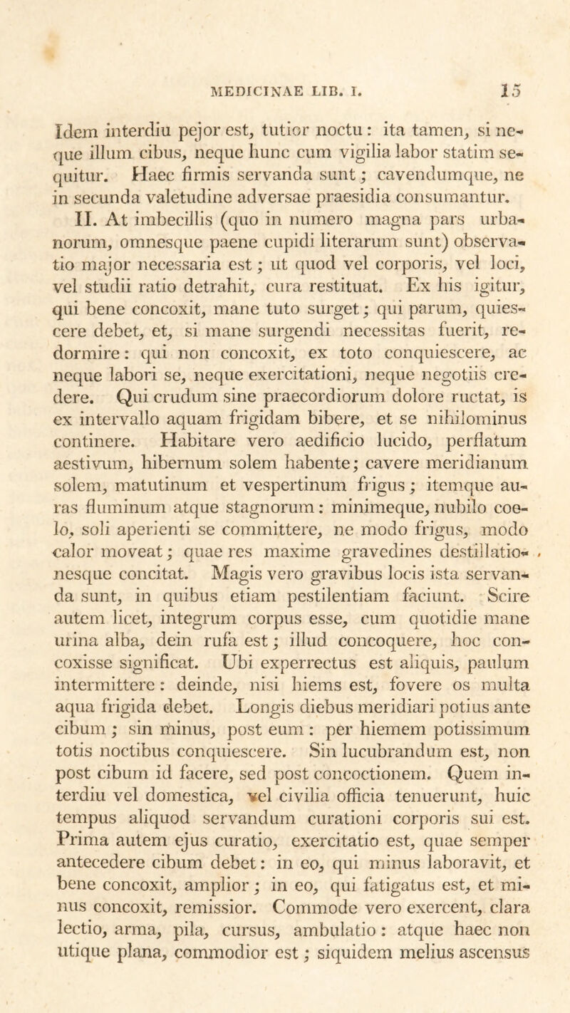 Idem interdiu pejor est, tutior noctu : ita tamen, si ne- que illum cibus, neque hunc cum vigilia labor statim se- quitur. Haec firmis servanda sunt; cavendumque, ne in secunda valetudine adversae praesidia consumantur. II. At imbecillis (c{uo in numero magna pars urba- norum, omnesque paene cupidi literarum sunt) observa- tio major necessaria est; ut quod vel corporis, vel loci, vel studii ratio detrahit, cura restituat. Ex his igitur, qui bene concoxit, mane tuto surget; qui parum, quies- cere debet, et, si mane surgendi necessitas fuerit, re- dormire : qui non concoxit, ex toto conquiescere, ac neque labori se, neque exercitationi, neque negotiis cre- dere. Qui crudum sine praecordiorum dolore ructat, is ex intervallo aquam frigidam bibere, et se nihilominus continere. Habitare vero aedificio lucido, perflatum aestivum, hibernum solem habente; cavere meridianum, solem, matutinum et vespertinum frigus; itemque au- ras fluminum atque stagnorum; minimeque, nubilo coe- lo, soli aperienti se committere, ne modo frigus, modo calor moveat; quae res maxime gravedines destillatio- . nesque concitat. Magis vero gravibus locis ista servan- da sunt, in quibus etiam pestilentiam faciunt. Scire autem licet, integrum corpus esse, cum quotidie mane urina alba, dein rufa est; illud concoquere, hoc con- coxisse significat. Ubi experrectus est aliquis, paulum intermittere: deinde, nisi hiems est, fovere os multa aqua frigida debet. Longis diebus meridiari potius ante cibum ; sin minus, post eum ; per hiemem potissimum totis noctibus conquiescere. Sin lucubrandum est, non post cibum id facere, sed post concoctionem. Quem in- terdiu vel domestica, 'vel civilia officia tenuerunt, huic tempus aliquod servandum curationi corporis sui est. Prima autem ejus curatio, exercitatio est, quae semper antecedere cibum debet: in eo, qui minus laboravit, et bene concoxit, amplior; in eo, qui fatigatus est, et mi- nus concoxit, remissior, Commode vero exercent, clara lectio, arma, pila, cursus, ambulatio: atque haec non utique plana, commodior est; siquidem melius ascensus