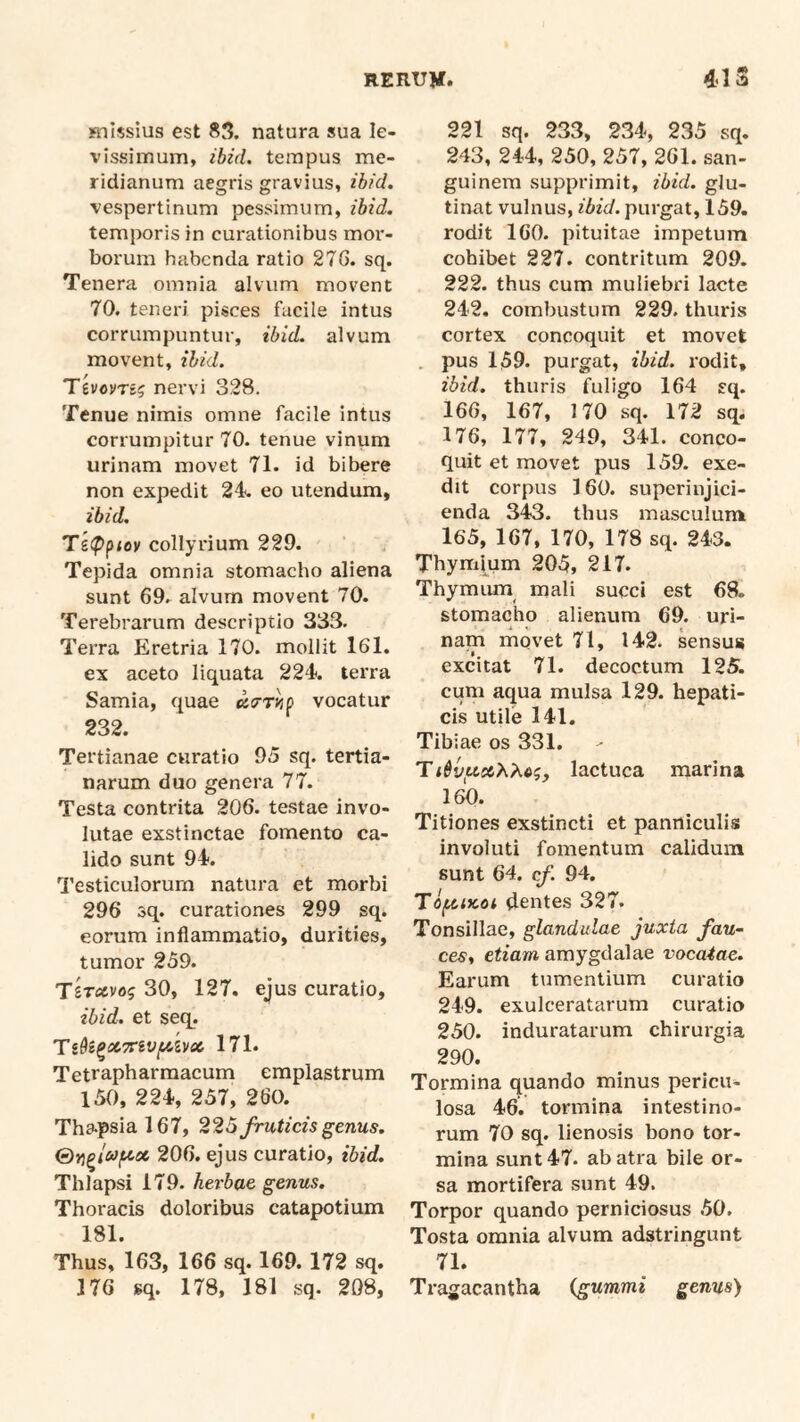 Hiissius est 85. natura sua le- vissimum, ibid. tempus me- ridianum aegris gravius, ibid. vespertinum pessimum, ibid. temporis in curationibus mor- borum habenda ratio 276. sq. Tenera omnia alvum movent 70. teneri pisces facile intus corrumpuntur, ibid. alvum movent, ibid. Tevcvrsg nervi 328. Tenue nimis omne facile intus corrumpitur 70. tenue vinum urinam movet 71. id bibere non expedit 24. eo utendum, ibid. Te<Ppiov collyrium 229. Tepida omnia stomacho aliena sunt 69. alvum movent 70. Terebrarum descriptio 333. Terra Eretria 170. mollit 161. ex aceto liquata 224. terra Samia, quae utrry/p vocatur 232. Tertianae curatio 95 sq. tertia- narum duo genera 77. Testa contrita 206. testae invo- lutae exstinctae fomento ca- lido sunt 94. Testiculorum natura et morbi 296 sq. curationes 299 sq. eorum inflammatio, durities, tumor 259. Tsravog 30, 127. ejus curatio, ibid. et seq. 171. Tetrapharmacum emplastrum 150, 224, 257, 260. Tha.psial67, 226fruticis genus. 206. ejus curatio, ibid. Thlapsi 179. herbae genus. Thoracis doloribus catapotium 181. Thus, 163, 166 sq. 169. 172 sq. 176 sq. 178, 181 sq. 208, 221 sq. 233, 234, 235 sq. 243, 244, 250, 257, 261. san- guinem supprimit, ibid. glu- tinat vulnus, ibid. purgat, 159. rodit 160. pituitae impetum cohibet 227. contritum 209. 222. thus cum muliebri lacte 242. combustum 229. thuris cortex concoquit et movet . pus 159. purgat, ibid. rodit, ibid. thuris fuligo 164 sq. 166, 167, 170 sq. 172 sq. 176, 177, 249, 341. conco- quit et movet pus 159. exe- dit corpus 160. superinjici- enda 343. thus masculum 165, 167, 170, 178 sq. 243. Thymium 205, 217. Thymiun mali succi est 68. stomacho alienum 69. uri- nam rnQvet 71, 142. sensus excitat 71. decoctum 125. cum aqua mulsa 129. hepati- cis utile 141. Tibiae os 331. Ti&vuccXMg, lactuca marina 160. Titiones exstincti et panniculis involuti fomentum calidum sunt 64. cf. 94. Tof^iKCi dentes 327. Tonsillae, glandulae juxta fau- ces, etiam amygdalae vocaiae. Earum tumentium curatio 249. exulceratarum curatio 250. induratarum chirurgia 290. Tormina quando minus pericu- losa 46. tormina intestino- rum 70 sq. lienosis bono tor- mina sunt 47. ab atra bile or- sa mortifera sunt 49. Torpor quando perniciosus 50. Tosta omnia alvum adstringunt 71. Tragacantha (gummi genus)