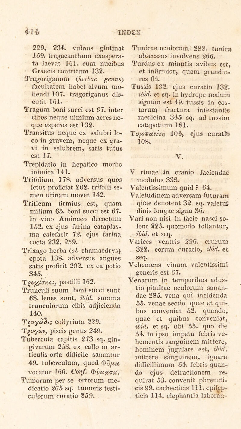 229, 234. vulnus glutinat 159. tragacanthum exaspera- ta laevat 161. cum nucibus Graecis contritum 132. Tragorigannm {herbae genus) facultatem habet alvum mo- liendi 107. tragoriganus dis- cutit 161. Tragum boni succi est 67. inter cibos neque nimium acres ne- que asperos est 132. Transitus neque ex salubri lo- co in gravem, neque ex gra- vi in salubrem, satis tutus est 17. Trepidatio in hepatico morbo inimica 141. Trifolium 178. adversus quos ictus proficiat 202. trifolii se- men urinam movet 142. Triticum firmius est, quam milium 65. boni succi est 67. in vino Aminaeo decoctum 152. ex ejus farina cataplas- ma calefacit 72. ejus farina cocta 232, 259. Trixago herba {al. chamaedrys) epota 138. adversus angues satis proficit 202. ex ea potio 345. pastilli 162. Trunculi suum boni succi sunt 68. lenes sunt, ibid, summa trunculorum cibis adjicienda 140. collyrium 229. piscis genus 249. Tubercula capitis 273 sq. gin- givarum 253. ex callo in ar- ticulis orta difficile sanantur 49. tuberculum, quod vocatur 166. Con/l (^v^otrcc. Tumorum per se ortorum me- dicatio 265 sq. tumoris testi- culorum curatio 259. Tunicae oculorum 282. tunica abscessus involvens 266. Turdus ex minutis avibus est, et infirmior, quam grandio-» res 65. Tussis 132. ejus curatio 132. ^b^■d. et sq. in hydrope malum signum est 49. tussis in cos- tarum fractura infestantia medicina 345 sq. ad tussim catapotium 181. 104, ejus curatit) 108, V. V rimae in cranio faciendae modulus 338. Valentissimum quid ? 64. Valetudinem adversam futuram quae denotent 32 sq. valetui dinis longae signa 36. Vari non nisi in facie nasci so- lent 225. quomodo tollantur, . ^b^d. et seq. Varices ventris 296. crurum 322. eorum curatio, 2bid. et seq. Vehemens vinum valentissimi generis est 67. Venarum in temporibus adus- tio pituitae oculorum sanan- dae 285. vena qui incidenda 55. venae sectio quae et qui- bus conveniat 52. quando, quae et quibus conveniat, ibid. et sq. ubi 55. quo die 54. in ipso impetu febris ve- hementis sanguinem mittere, hominem jugulare est, zbid. mittere sanguinem, ignaro difficillimum 54. febris quan- do ejus detractionem re- quirat 53. convenit phreneti- cis 99. cachecticis 111. epilep- ticis 114. elephantia laboran-