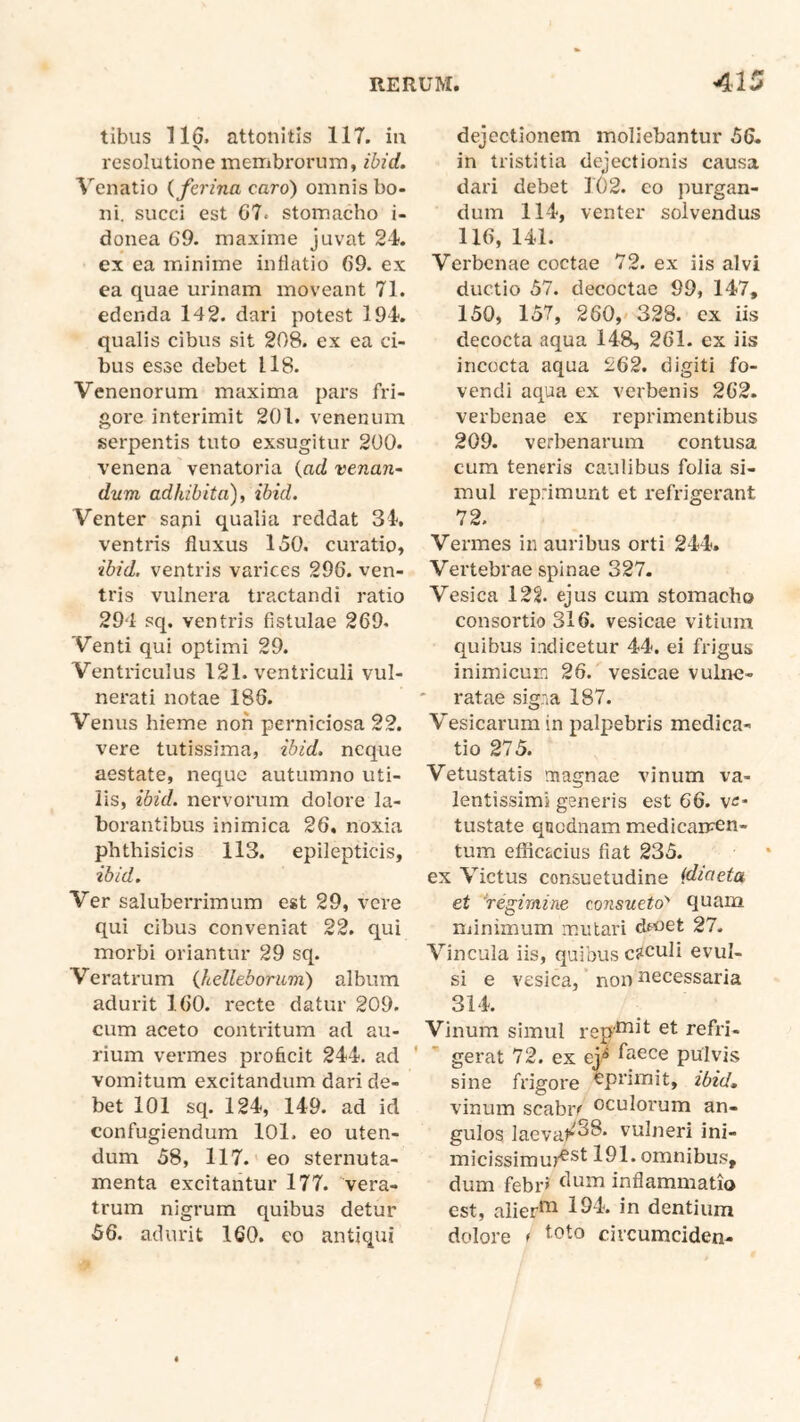 tibus 116. attonitis 117. ia •N resolutione membrorum, ibid. V^enatio {ferina caro) omnis bo- ni. succi est G7. stomacho i- donea 69. maxime juvat 24. ex ea minime inflatio 69. ex ea quae urinam moveant 71. edenda 142. dari potest 194. qualis cibus sit 208. ex ea ci- bus esse debet 118. Venenorum maxima pars fri- gore interimit 201. venenum serpentis tuto exsugitur 200. venena venatoria {ad venan- dum adhibita) i ibid. Venter sapi qualia reddat 34. ventris fluxus 150. curatio, ibid. ventris varices 296. ven- tris vulnera ti'actandi ratio 294 sq. ventris fistulae 269. Venti qui optimi 29. Ventriculus 121. ventriculi vul- nerati notae 186. Venus hieme non perniciosa 22. vere tutissima, ibid. neque aestate, neque autumno uti- lis, ibid. nervorum dolore la- borantibus inimiea 26, noxia phthisicis 113. epilepticis, ibid. Ver saluberrimum est 29, vere qui cibus conveniat 22. qui morbi oriantur 29 sq. Veratrum {helleborum) album adurit 160. recte datur 209. cum aceto contritum ad au- rium vermes proficit 244. ad vomitum excitandum dari de- bet 101 sq. 124, 149. ad id confugiendum lOl. eo uten- dum 58, 117. eo sternuta- menta excitantur 177. vera- trum nigrum quibus detur 56. adurit 160. eo antiqui dejectionem moliebantur 56. in tristitia dejectionis causa dari debet 102. co purgan- dum 114, venter solvendus 116, 141. Verbenae coctae 72. ex iis alvi ductio 57. decoctae 99, 147, 150, 157, 260, 328. cx iis decocta aqua 148, 261. ex iis incocta aqua 262. digiti fo- vendi aqua ex verbenis 262. verbenae ex reprimentibus 209. verbenarum contusa cum teneris caulibus folia si- mul reprimunt et refrigerant 72. Vermes in auribus orti 244. Vertebrae spinae 327. Vesica 12§. ejus cum stomacho consortio 316. vesicae vitium quibus indicetur 44. ei frigus inimicum 26. vesicae vulne- • ratae signa 187. Vesicarum in palpebris medica- tio 275. Vetustatis magnae vinum va- lentissimi generis est 66. ve- tustate qncdnam medicaircn- tum effic&cius fiat 235. ex Victus consuetudine {diaeta et 'regimine consueto’' quam minimum mutari dmet 27. Vincula iis, quibus coculi evul- si e vesica, non necessaria 314. Vinum simul rep'^^*^ ^t refri- gerat 72. ex ej^ faece pulvis sine frigore ^pnmit, ibid, vinum scabra oculoimm an- gulos laevat^^^* vulneri ini- micissimur^^^ 191. omnibus, dum febr> inflammatio est, alier*^ 194. in dentium dolore t civcumciden-