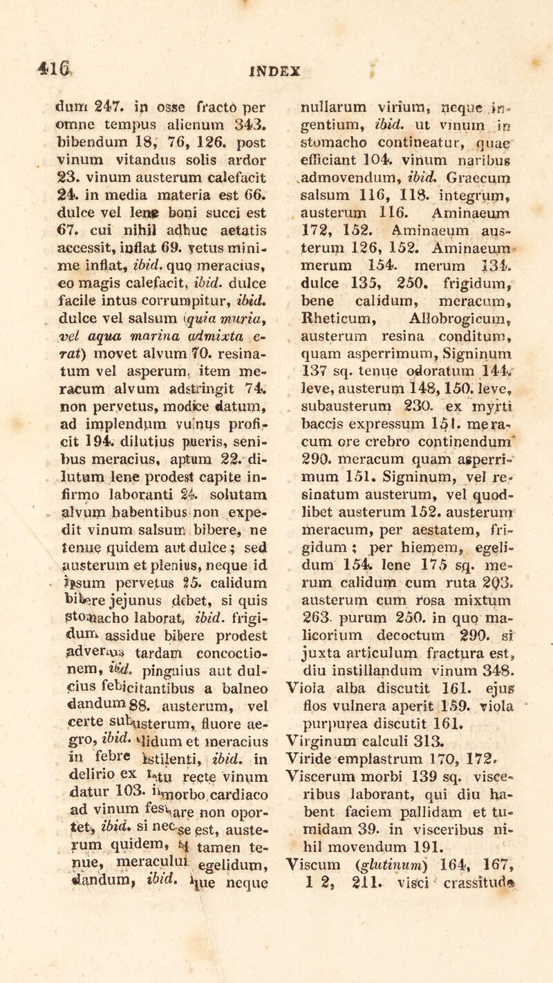 dum 247. in osse fracto per omne tempus alienum 343. bibendum 18, 76, 126. post vinum vitandus solis ardor 23. vinum austerum calefacit 24. in media materia est 66. dulce vel lenp boni succi est 67. cui nihil adhuc aetatis accessit, inflat 69. yetus mini- me inflat, ibid. quo meracius, eo magis calefacit, ibid. dulce facile intus corrumpitur, ibid, dulce vel salsum {quia muriay vel aqua marina admixta e- raf) movet alvum 70. resina- tum vel asperum, item me- racum alvum adstringit 74. non pervetus, modice datum, ad implendum vulnus profi- cit 194. dilutius pueris, seni- bus meracius, aptum 22. di- lutum lene prodest capite in- firmo laboranti 24. solutam alvum habentibus non expe- dit vinum salsum bibere, ne tenue quidem aut dulce; sed austerum et plenius, neque id tfisum pervetus 25. calidum hilere jejunus debet, si quis Ptoi^iacho laborat, ibid. frigi- duiTi assidue bibere prodest adversus tardam concoctio- nem, tiid, pinguius aut dul- cius febicitantibus a balneo dandumgg. austerum, vel certe suhasterum, fluore ae- gro, ibzd. et meracius in febre Istiienti, ibid. in delirio ex reqte vinum datur 103. i^morbo cardiaco ad vinum fes\,j^j.g j^qj^ opor- tet, ibid, si neCgg auste- rum quidem, 4 tamen te- nue, meraculul egelidum, dandurai ibid, neque nullarum virium, neque in- gentium, ibid. ut vinum in stomacho contineatur, quae efficiant 104. vinum naribus .admovendum, ibid. Graecum salsum 116, 118. integrum, austerum 116. Aminaeum 172, 152. Aminaeum aus- terum 126, 152. Aminaeum merum 154. merum 134. dulce 135, 250. frigidum, bene calidum, meracum, Rheticum, Allobrogicum, austerum resina conditum, quam asperrimum, Signinum 137 sq. tenue odoratum 144. leve, austerum 148,150. leve, subausterum 230. ex myrti baccis expressum 151. mera- cum ore crebro contipendum' 290. meracum quam asperri- mum 151. Signinum, yel re- sinatum austerum, vel quod- libet austerum 152. austerum meracum, per aestatem, fri- gidum ; per hiemem, egeli- dum 154. lene 175 sq, me- rum calidum cum ruta 2Q3. austerum cum rosa mixtum 263. purum 250. in quo ma- licorium decoctum 299. si juxta articulum fractura est, diu instillandum vinum 348. Viola alba discutit 161. ejus flos vulnera aperit 159. viola purpurea discutit 161. Virginum calculi 313. Viride emplastrum 170, 172. Viscerum morbi 139 sq. visce- ribus laborant, qui diu ha- bent faciem pallidam et tu- midam 39. in visceribus ni- hil movendum 191. Viscum (glutinum) 164, 167, 1 2, 211. visci crassitud»