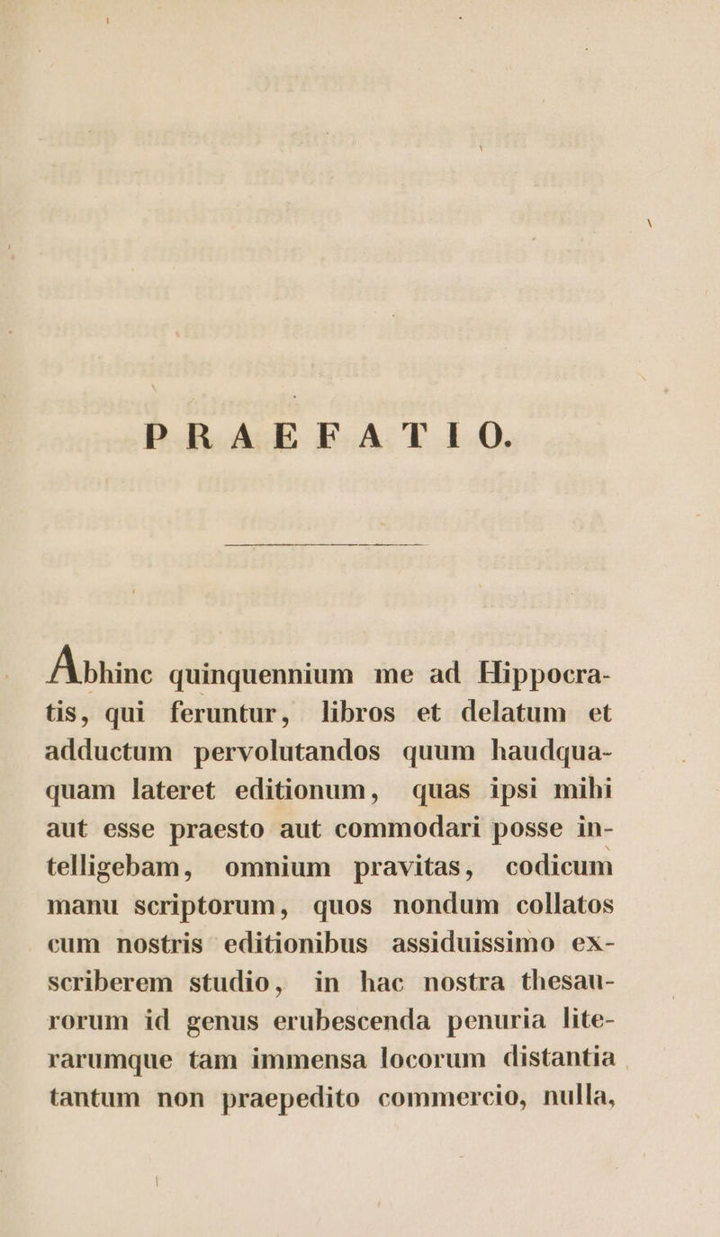 PRAEFATIO. A bhinc quinquennium me ad Hippocra- tis, qui feruntur, libros et delatum et adductum pervolutandos quum haudqua- quam lateret editionum, quas ipsi mihi aut esse praesto aut commodari posse in- telligebam, omnium pravitas, codicum manu scriptorum, quos nondum collatos cum nostris editionibus assiduissimo ex- scriberem studio, in hac nostra thesau- rorum id genus erubescenda penuria lite- rarumque tam immensa locorum distantia | tantum non praepedito commercio, nulla,