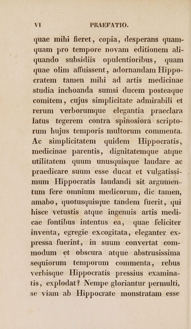 quae mihi fieret, copia, desperans quam- quam pro tempore novam editionem ali- quando subsidiis opulentioribus, quam quae olim affuissent, adornandam Hippo- cratem tamen mihi ad artis medicinae studia inchoanda sumsi ducem posteaque comitem , cujus simplicitate admirabili et rerum verborumque elegantia praeclara latus tegerem contra spinosiora scripto- rum hujus temporis multorum commenta. Ac simplicitatem quidem Hippocratis, medicinae parentis, dignitatemque atque utilitatem. quum unusquisque laudare ac praedicare suum esse ducat et vulgatissi- mum Hippocratis laudandi sit argumen- tum fere omnium medicorum, dic tamen, amabo, quotusquisque tandem fuerit, qui hisce vetustis atque ingenuis artis medi- cae fontibus intentus ea, quae feliciter inventa, egregie excogitata, eleganter ex- pressa fuerint, in suum convertat com- modum et obscura atque abstrusissima sequiorum temporum commenta, rebus verbisque Hippocratis pressius examina- tis, explodat? Nempe gloriantur permulti, se viam ab Hippocrate monstratam esse